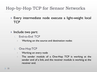 Hop-by-Hop TCP for Sensor Networks

        Every intermediate node execute a light-weight local
         TCP

        Include two part:
         1.       End-to-End TCP
                   Working on the source and destination nodes


         2.       One-Hop TCP
                  Working on every node
                  The sender module of a One-Hop TCP is working at the
                   sender end of a link, and the receiver module is working at the
                   receiver end.
22
 