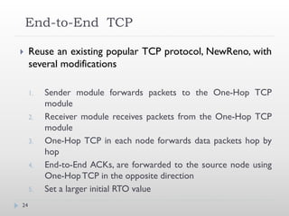 End-to-End TCP

    Reuse an existing popular TCP protocol, NewReno, with
     several modifications

     1.   Sender module forwards packets to the One-Hop TCP
          module
     2.   Receiver module receives packets from the One-Hop TCP
          module
     3.   One-Hop TCP in each node forwards data packets hop by
          hop
     4.   End-to-End ACKs, are forwarded to the source node using
          One-Hop TCP in the opposite direction
     5.   Set a larger initial RTO value
24
 
