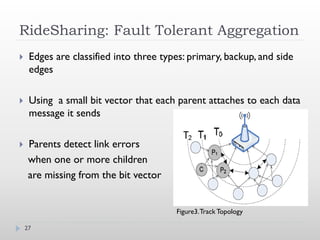 RideSharing: Fault Tolerant Aggregation
    Edges are classified into three types: primary, backup, and side
     edges

    Using a small bit vector that each parent attaches to each data
     message it sends

    Parents detect link errors
     when one or more children
     are missing from the bit vector


                                        Figure3. Track Topology

    27
 
