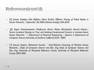 References(cont’d)

    [5] Jessica Staddon, Dirk Balfanz, Glenn Durfee' Efficient Tracing of Failed Nodes in
     Sensor Networks ', September 28, 2002, Atlanta, Georgia, USA,ACM.


     [6] Sapon Tanachaiwiwat1, Pinalkumar Dave1, Rohan Bhindwale2, Ahmed Helmy1,'
     Secure Locations: Routing on Trust and Isolating Compromised Sensors in Location-Aware
     Sensor Networks ' 1. Department of Electrical Engineering – Systems 2. Department of
     Computer Science University of Southern California, ACM 2003


    [7] Gaurav Gupta1, Mohamed Younis2, ' Fault-Tolerant Clustering of Wireless Sensor
     Networks ', Dept. of Computer Science and Elec. Eng. Dept. of Computer Science and
     Elec. Eng. University of Maryland Baltimore County University of Maryland Baltimore
     County 2003 IEEE




30
 