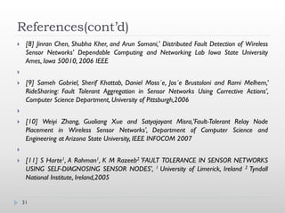 References(cont’d)
    [8] Jinran Chen, Shubha Kher, and Arun Somani,' Distributed Fault Detection of Wireless
     Sensor Networks' Dependable Computing and Networking Lab Iowa State University
     Ames, Iowa 50010, 2006 IEEE


    [9] Sameh Gobriel, Sherif Khattab, Daniel Moss´e, Jos´e Brustoloni and Rami Melhem,’
     RideSharing: Fault Tolerant Aggregation in Sensor Networks Using Corrective Actions’,
     Computer Science Department, University of Pittsburgh,2006


    [10] Weiyi Zhang, Guoliang Xue and Satyajayant Misra,'Fault-Tolerant Relay Node
     Placement in Wireless Sensor Networks', Department of Computer Science and
     Engineering at Arizona State University, IEEE INFOCOM 2007


    [11] S Harte1, A Rahman1, K M Razeeb2 'FAULT TOLERANCE IN SENSOR NETWORKS
     USING SELF-DIAGNOSING SENSOR NODES', 1 University of Limerick, Ireland 2 Tyndall
     National Institute, Ireland,2005


    31
 