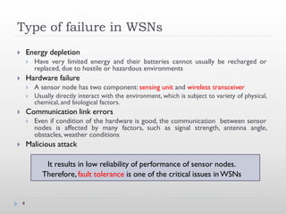 Type of failure in WSNs
       Energy depletion
           Have very limited energy and their batteries cannot usually be recharged or
            replaced, due to hostile or hazardous environments
       Hardware failure
           A sensor node has two component: sensing unit and wireless transceiver
           Usually directly interact with the environment, which is subject to variety of physical,
            chemical, and biological factors.
       Communication link errors
           Even if condition of the hardware is good, the communication between sensor
            nodes is affected by many factors, such as signal strength, antenna angle,
            obstacles, weather conditions
       Malicious attack

               It results in low reliability of performance of sensor nodes.
              Therefore, fault tolerance is one of the critical issues in WSNs


    4
 