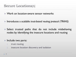 Secure Locations[5]

       Work on location-aware sensor networks

       Introduces a scalable trust-based routing protocol (TRANS)

       Select trusted paths that do not include misbehaving
        nodes by identifying the insecure locations and routing

       Include two parts:
        1.   trust routing
        2.   insecure location discovery and isolation

    7
 