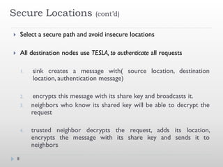 Secure Locations                    (cont’d)


       Select a secure path and avoid insecure locations

       All destination nodes use TESLA, to authenticate all requests

        1.   sink creates a message with( source location, destination
             location, authentication message)

        2.    encrypts this message with its share key and broadcasts it.
        3.   neighbors who know its shared key will be able to decrypt the
             request

        4.   trusted neighbor decrypts the request, adds its location,
             encrypts the message with its share key and sends it to
             neighbors
    8
 