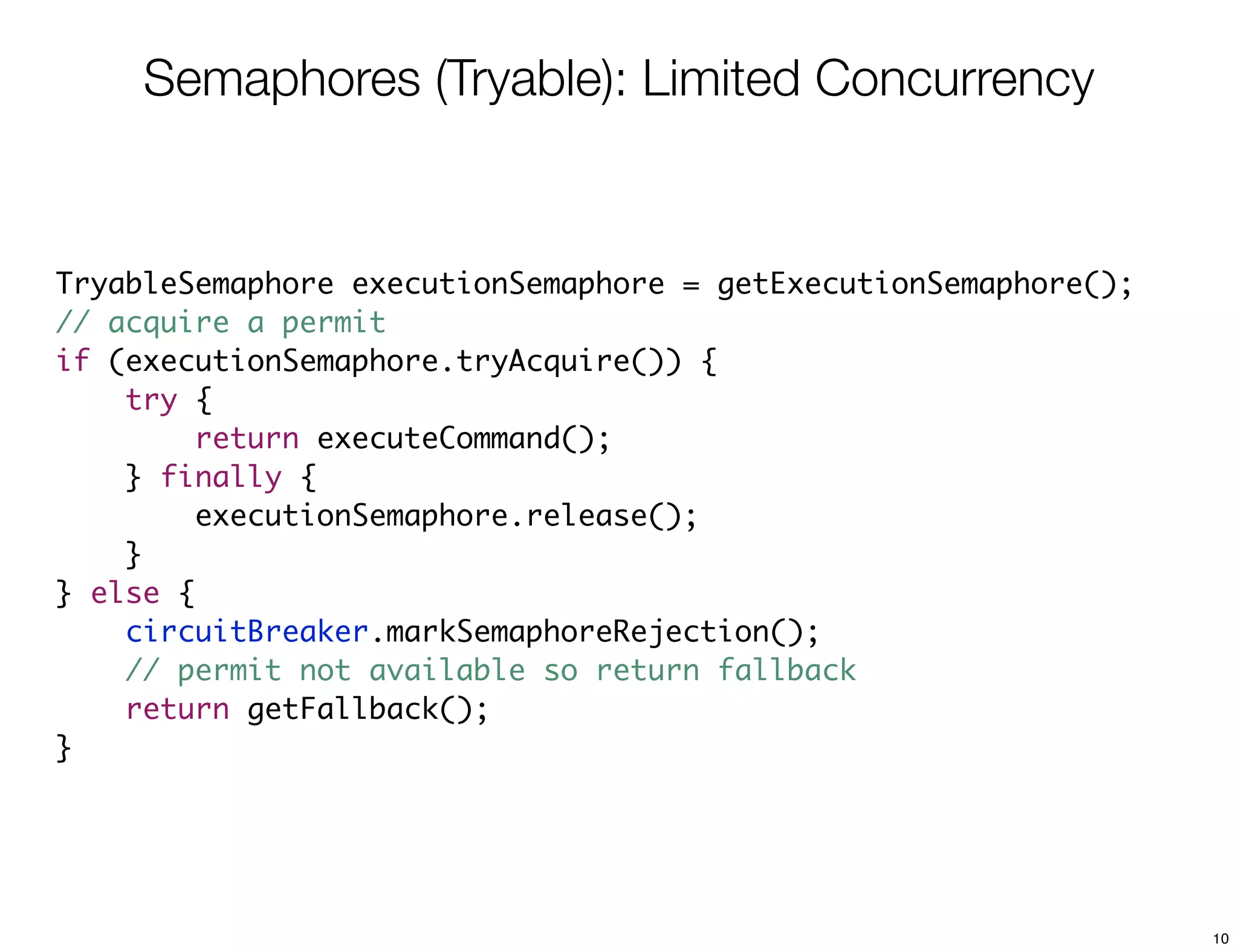 Semaphores (Tryable): Limited Concurrency


TryableSemaphore executionSemaphore = getExecutionSemaphore();
// acquire a permit
if (executionSemaphore.tryAcquire()) {
    try {
         return executeCommand();
    } finally {
         executionSemaphore.release();
    }
} else {
    circuitBreaker.markSemaphoreRejection();
    // permit not available so return fallback
    return getFallback();
}




                                                                 10
 