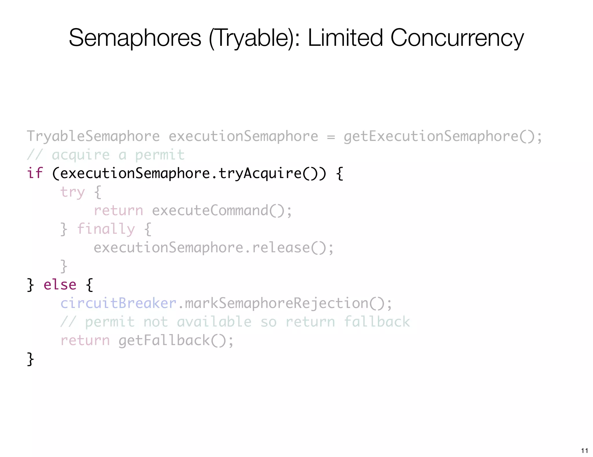 Semaphores (Tryable): Limited Concurrency


TryableSemaphore executionSemaphore = getExecutionSemaphore();
// acquire a permit
if (executionSemaphore.tryAcquire()) {
    try {
         return executeCommand();
    } finally {
         executionSemaphore.release();
    }
} else {
    circuitBreaker.markSemaphoreRejection();
    // permit not available so return fallback
    return getFallback();
}




                                                                 11
 
