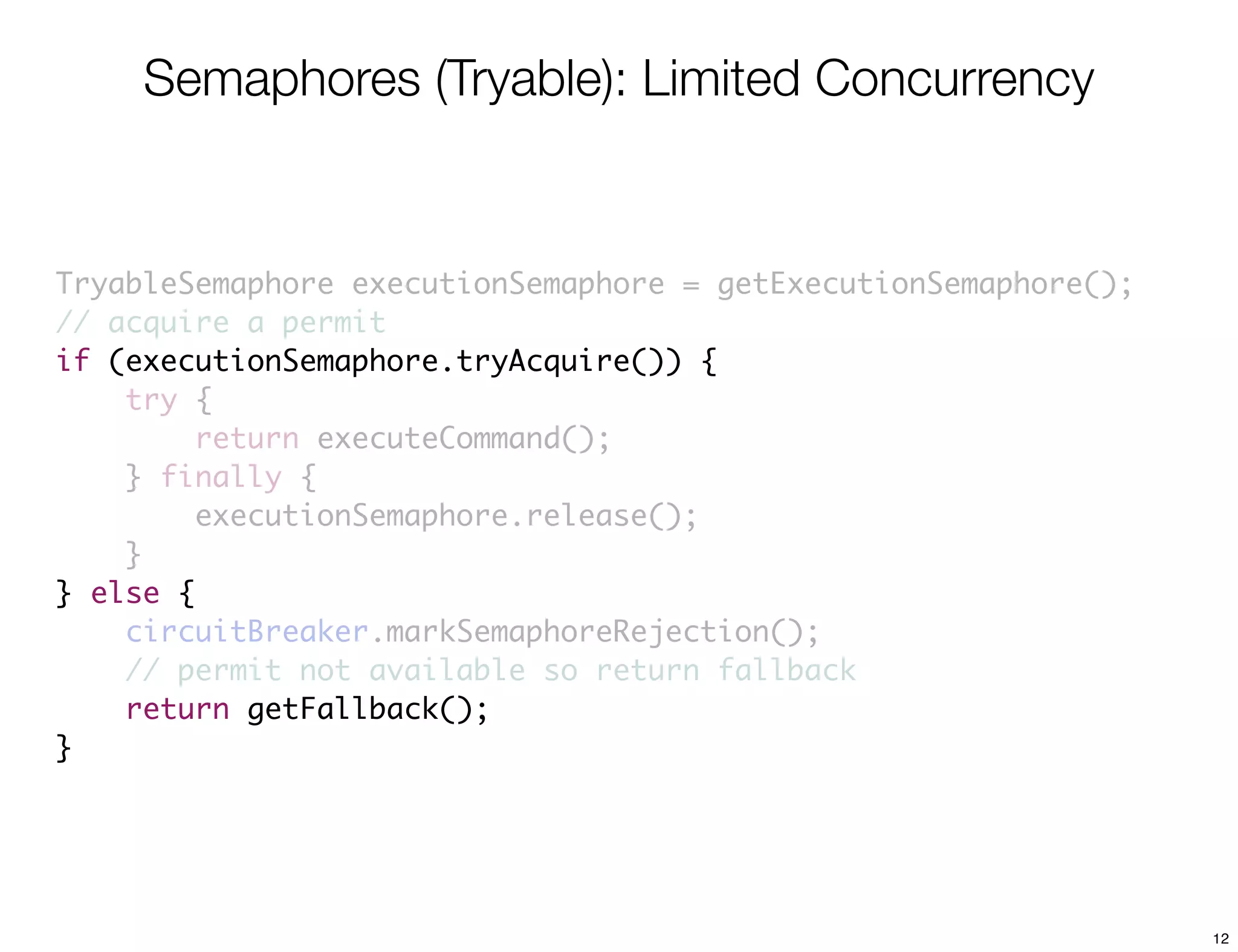 Semaphores (Tryable): Limited Concurrency


TryableSemaphore executionSemaphore = getExecutionSemaphore();
// acquire a permit
if (executionSemaphore.tryAcquire()) {
    try {
         return executeCommand();
    } finally {
         executionSemaphore.release();
    }
} else {
    circuitBreaker.markSemaphoreRejection();
    // permit not available so return fallback
    return getFallback();
}




                                                                 12
 