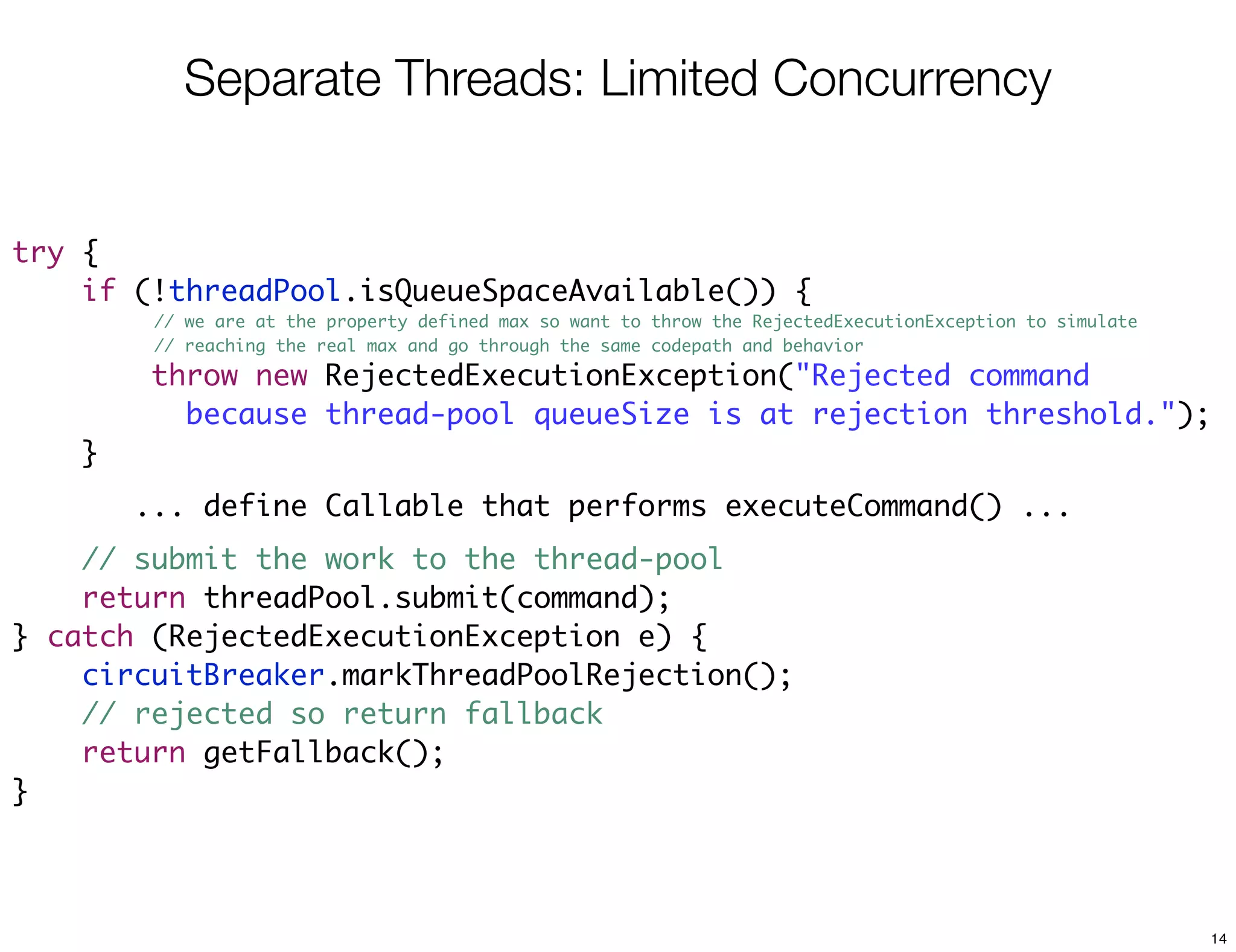 Separate Threads: Limited Concurrency


try {
    if (!threadPool.isQueueSpaceAvailable()) {
         // we are at the property defined max so want to throw the RejectedExecutionException to simulate
         // reaching the real max and go through the same codepath and behavior

        throw new RejectedExecutionException("Rejected command
          because thread-pool queueSize is at rejection threshold.");
    }
        ... define Callable that performs executeCommand() ...
    // submit the work to the thread-pool
    return threadPool.submit(command);
} catch (RejectedExecutionException e) {
    circuitBreaker.markThreadPoolRejection();
    // rejected so return fallback
    return getFallback();
}



                                                                                                             14
 