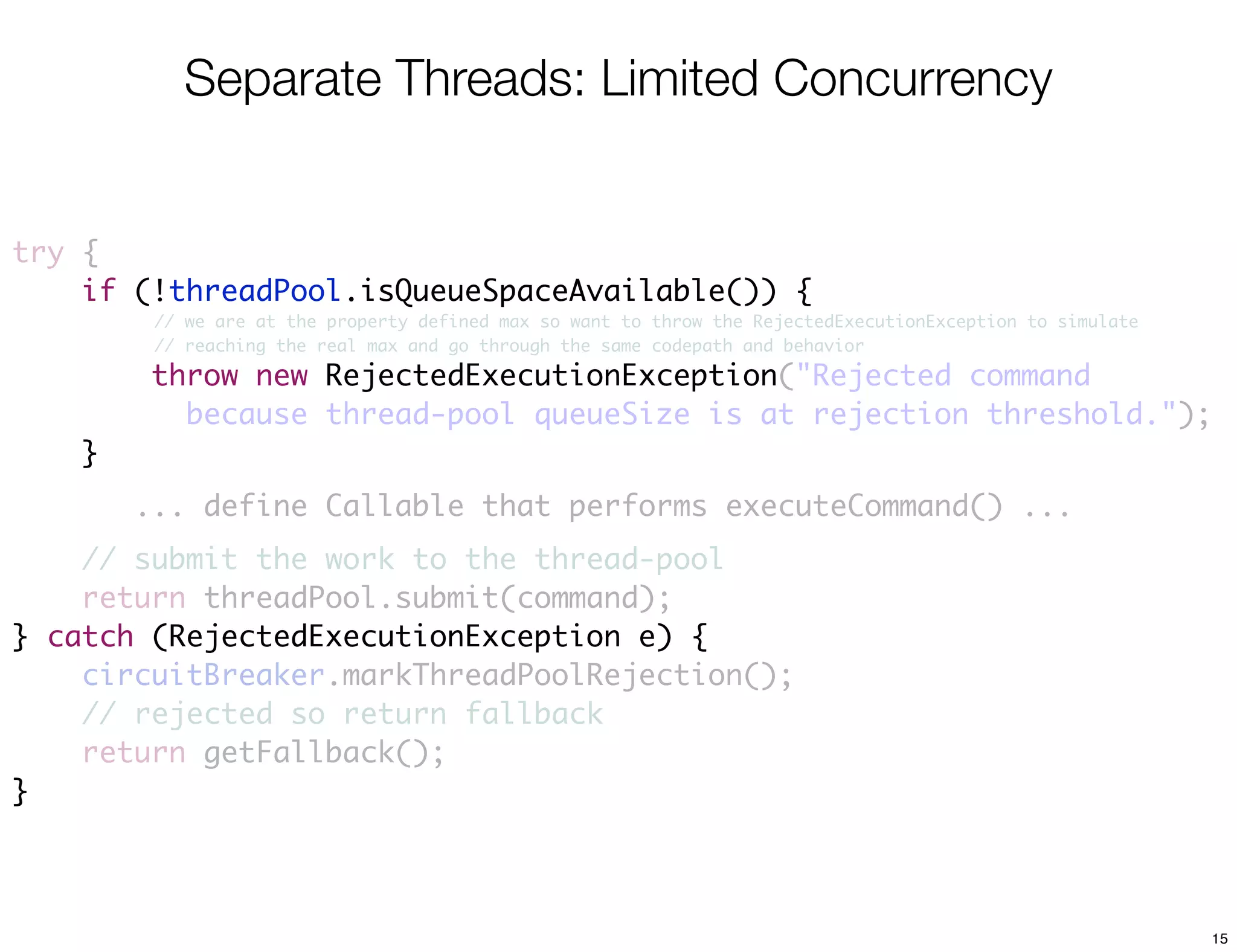 Separate Threads: Limited Concurrency


try {
    if (!threadPool.isQueueSpaceAvailable()) {
         // we are at the property defined max so want to throw the RejectedExecutionException to simulate
         // reaching the real max and go through the same codepath and behavior

        throw new RejectedExecutionException("Rejected command
                  RejectedExecutionException
          because thread-pool queueSize is at rejection threshold.");
    }
        ... define Callable that performs executeCommand() ...
    // submit the work to the thread-pool
    return threadPool.submit(command);
} catch (RejectedExecutionException e) {
    circuitBreaker.markThreadPoolRejection();
    // rejected so return fallback
    return getFallback();
}



                                                                                                             15
 