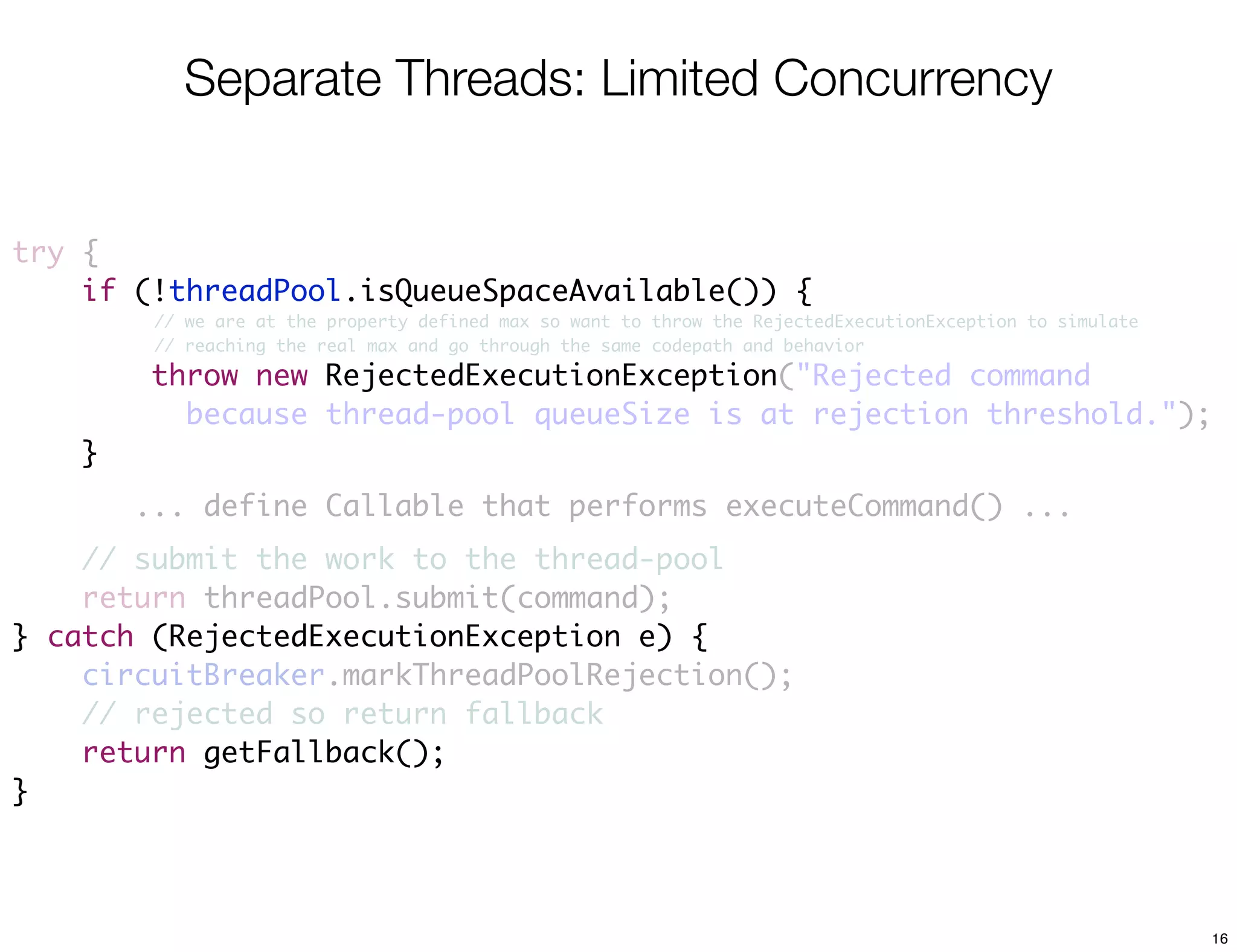 Separate Threads: Limited Concurrency


try {
    if (!threadPool.isQueueSpaceAvailable()) {
         // we are at the property defined max so want to throw the RejectedExecutionException to simulate
         // reaching the real max and go through the same codepath and behavior

        throw new RejectedExecutionException("Rejected command
                  RejectedExecutionException
          because thread-pool queueSize is at rejection threshold.");
    }
        ... define Callable that performs executeCommand() ...
    // submit the work to the thread-pool
    return threadPool.submit(command);
} catch (RejectedExecutionException e) {
    circuitBreaker.markThreadPoolRejection();
    // rejected so return fallback
    return getFallback();
}



                                                                                                             16
 