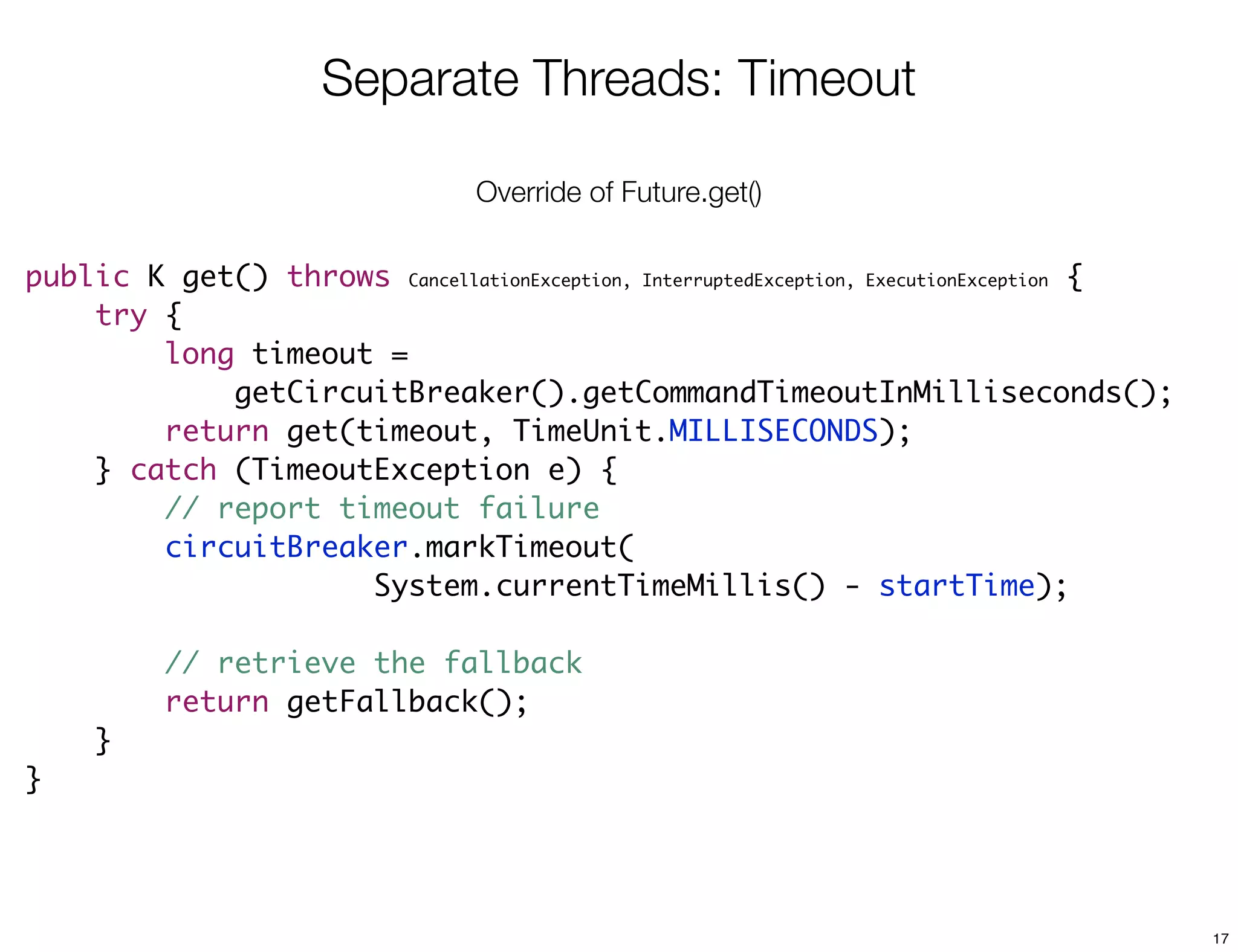 Separate Threads: Timeout

                                  Override of Future.get()

public K get() throws CancellationException, InterruptedException, ExecutionException {
    try {
        long timeout =
            getCircuitBreaker().getCommandTimeoutInMilliseconds();
        return get(timeout, TimeUnit.MILLISECONDS);
    } catch (TimeoutException e) {
        // report timeout failure
        circuitBreaker.markTimeout(
                    System.currentTimeMillis() - startTime);

          // retrieve the fallback
          return getFallback();
     }
}




                                                                                          17
 
