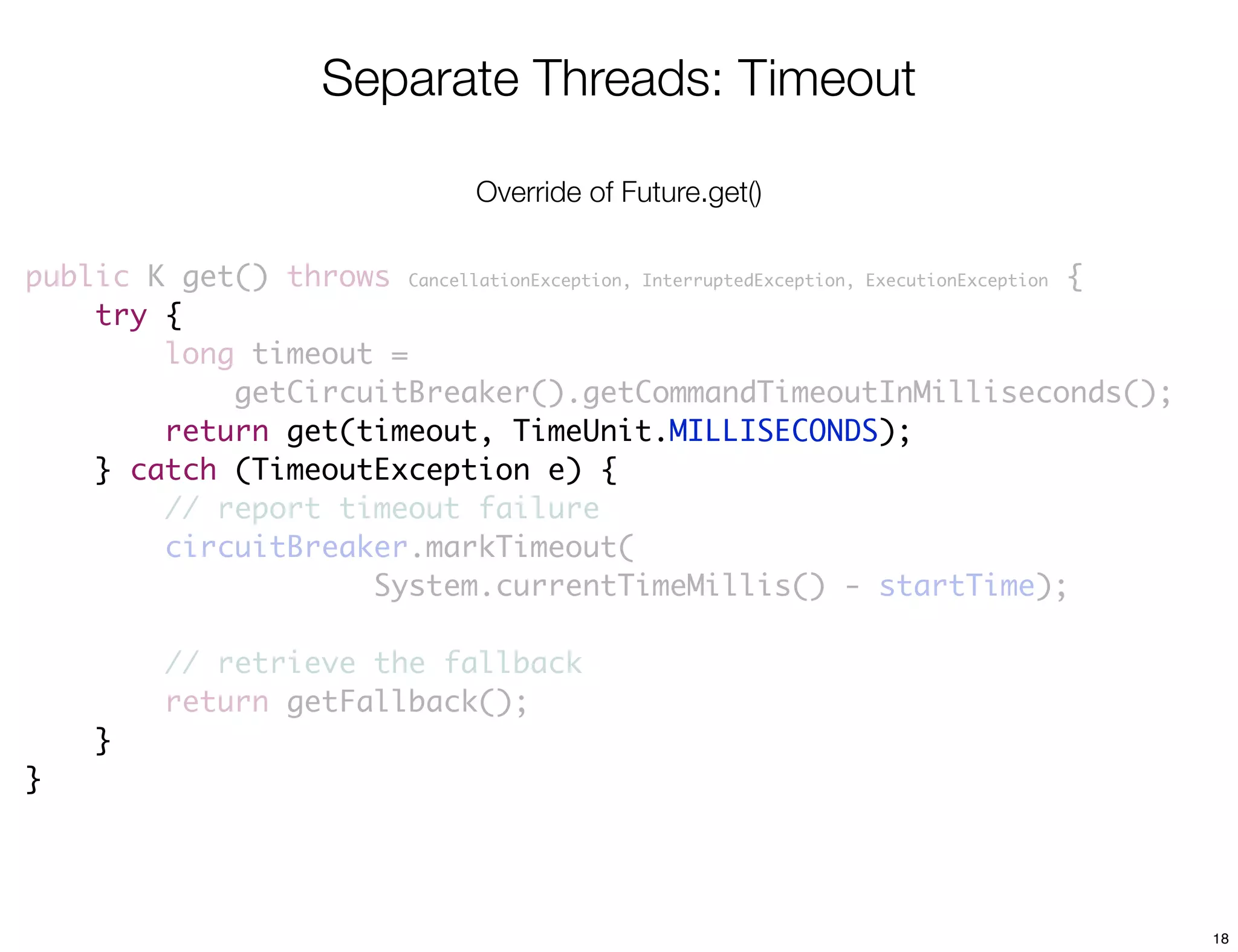 Separate Threads: Timeout

                                  Override of Future.get()

public K get() throws CancellationException, InterruptedException, ExecutionException {
    try {
        long timeout =
            getCircuitBreaker().getCommandTimeoutInMilliseconds();
        return get(timeout, TimeUnit.MILLISECONDS);
    } catch (TimeoutException e) {
        // report timeout failure
        circuitBreaker.markTimeout(
                    System.currentTimeMillis() - startTime);

          // retrieve the fallback
          return getFallback();
     }
}




                                                                                          18
 