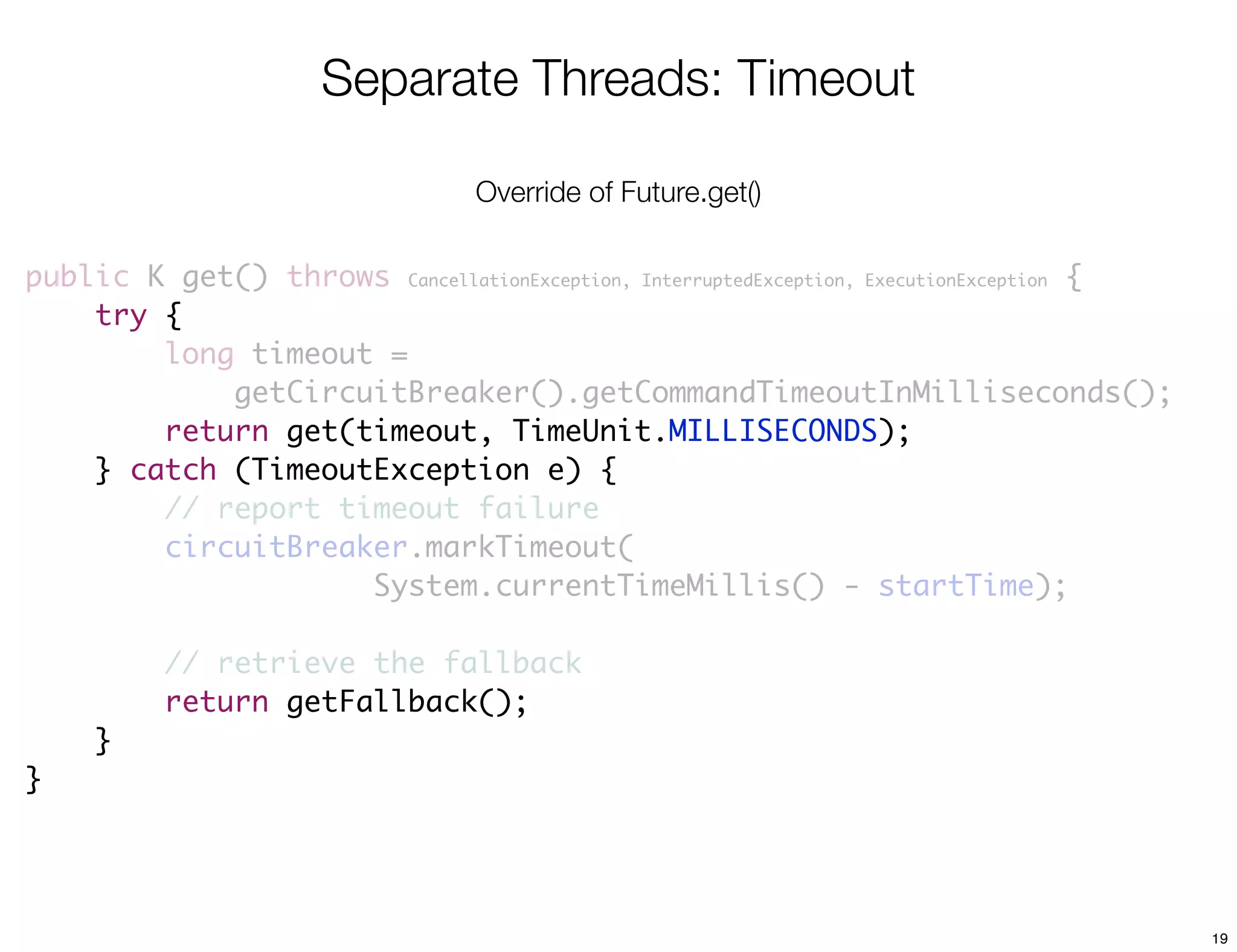 Separate Threads: Timeout

                                  Override of Future.get()

public K get() throws CancellationException, InterruptedException, ExecutionException {
    try {
        long timeout =
            getCircuitBreaker().getCommandTimeoutInMilliseconds();
        return get(timeout, TimeUnit.MILLISECONDS);
    } catch (TimeoutException e) {
        // report timeout failure
        circuitBreaker.markTimeout(
                    System.currentTimeMillis() - startTime);

          // retrieve the fallback
          return getFallback();
     }
}




                                                                                          19
 