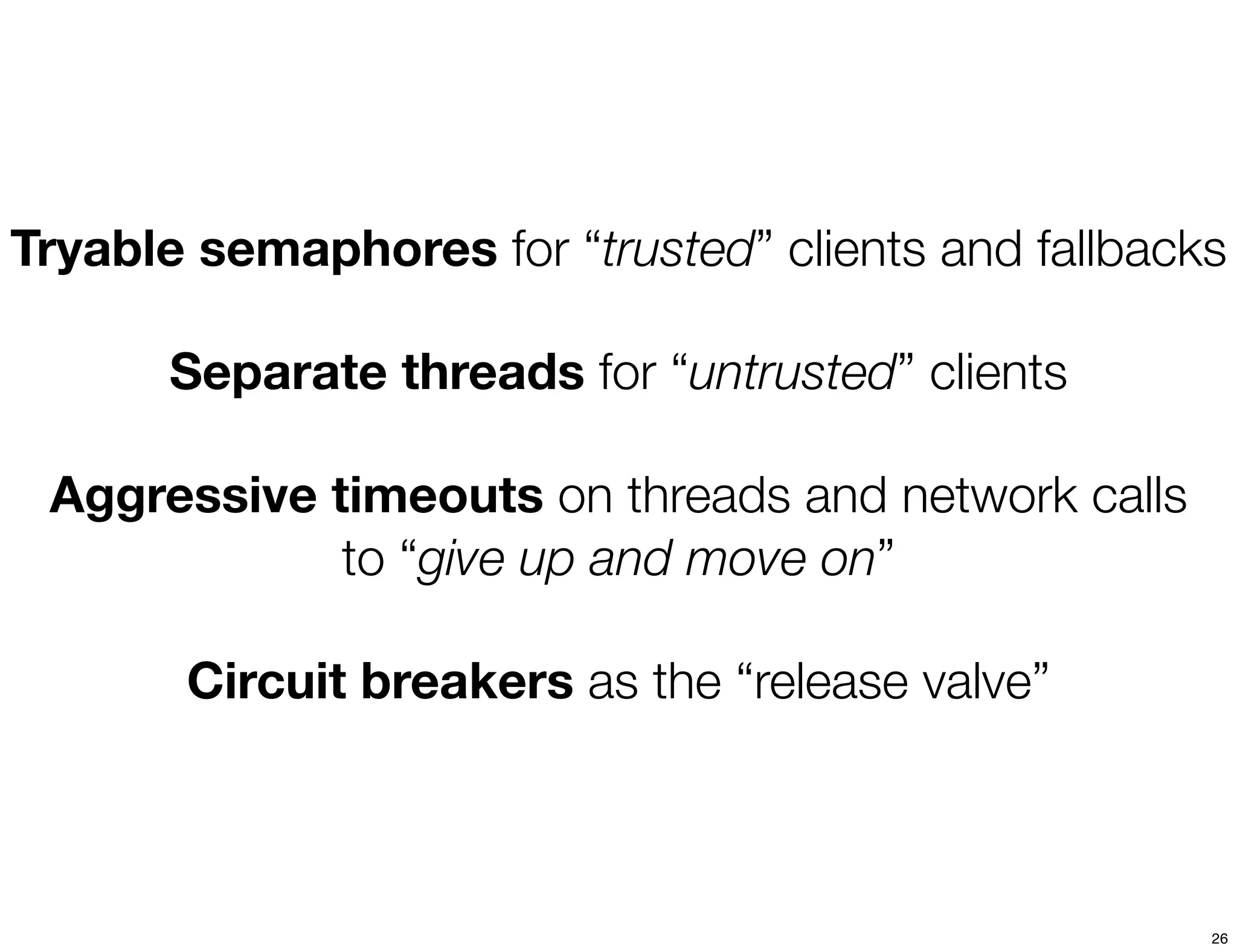 Tryable semaphores for “trusted” clients and fallbacks

       Separate threads for “untrusted” clients

 Aggressive timeouts on threads and network calls
             to “give up and move on”

       Circuit breakers as the “release valve”



                                                     26
 
