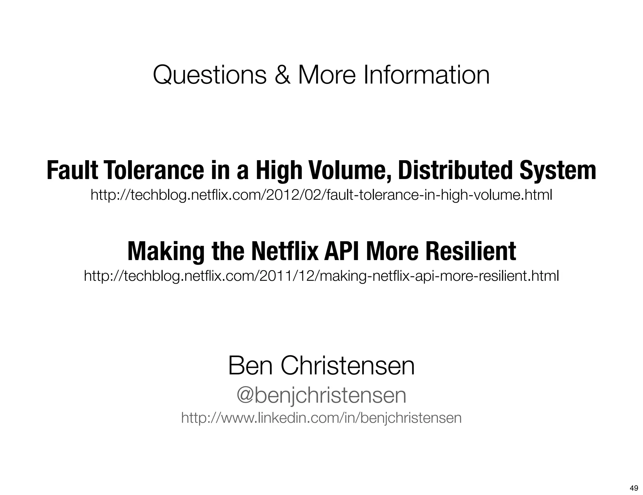 Questions & More Information


Fault Tolerance in a High Volume, Distributed System
    http://techblog.netﬂix.com/2012/02/fault-tolerance-in-high-volume.html



         Making the Netﬂix API More Resilient
   http://techblog.netﬂix.com/2011/12/making-netﬂix-api-more-resilient.html




                        Ben Christensen
                          @benjchristensen
                 http://www.linkedin.com/in/benjchristensen



                                                                              49
 