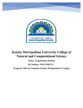 Kotebe Metropolitan University College of
Natural and Computational Science
Name: Tsegabrehan Zerihun
ID Number: PGE/19587/13
Program: MSc in Computer Science (Postgraduate Evening)
 