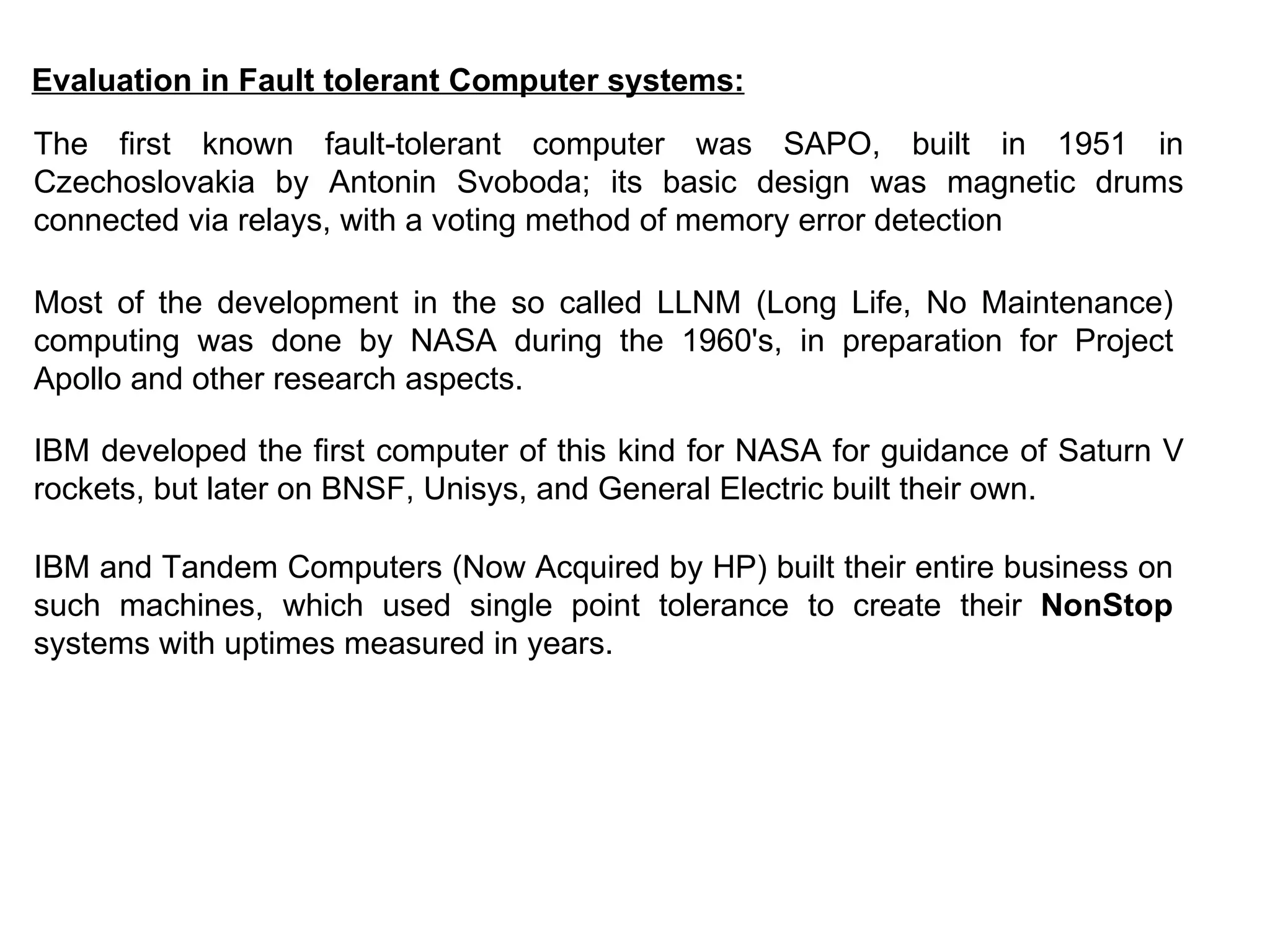 Evaluation in Fault tolerant Computer systems: The first known fault-tolerant computer was SAPO, built in 1951 in Czechoslovakia by Antonin Svoboda; its basic design was magnetic drums connected via relays, with a voting method of memory error detection   Most of the development in the so called LLNM (Long Life, No Maintenance) computing was done by NASA during the 1960's, in preparation for Project Apollo and other research aspects.   IBM developed the first computer of this kind for NASA for guidance of Saturn V rockets, but later on BNSF, Unisys, and General Electric built their own. IBM and Tandem Computers (Now Acquired by HP) built their entire business on such machines, which used single point tolerance to create their  NonStop  systems with uptimes measured in years. 