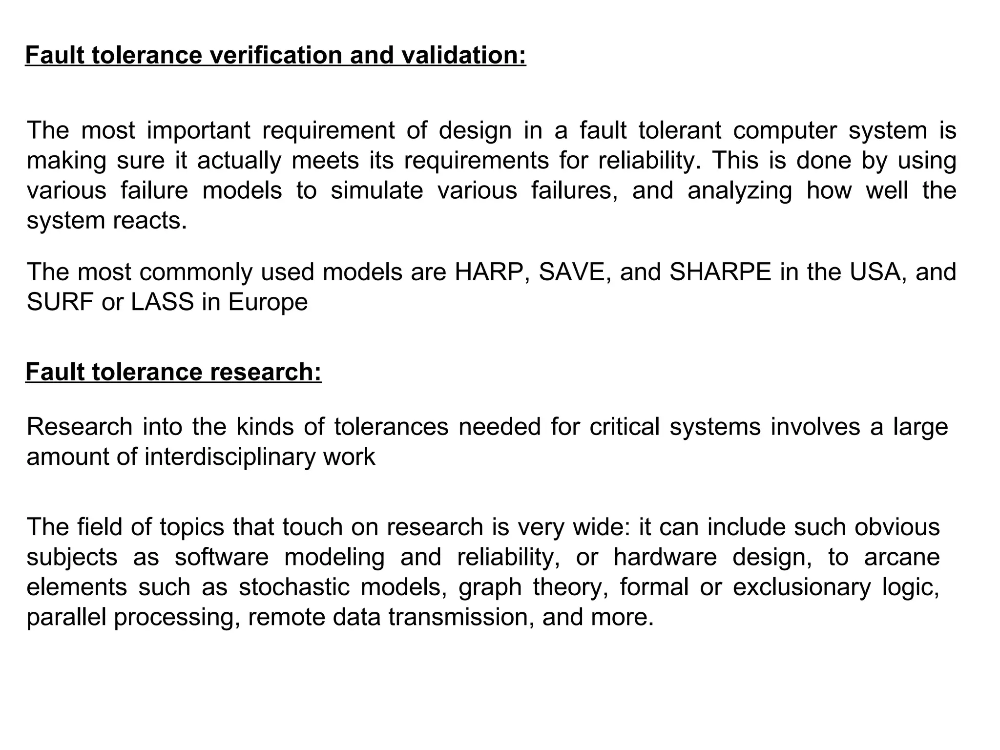 Fault tolerance verification and validation: The most important requirement of design in a fault tolerant computer system is making sure it actually meets its requirements for reliability. This is done by using various failure models to simulate various failures, and analyzing how well the system reacts.  The most commonly used models are HARP, SAVE, and SHARPE in the USA, and SURF or LASS in Europe   Fault tolerance research: Research into the kinds of tolerances needed for critical systems involves a large amount of interdisciplinary work   The field of topics that touch on research is very wide: it can include such obvious subjects as software modeling and reliability, or hardware design, to arcane elements such as stochastic models, graph theory, formal or exclusionary logic, parallel processing, remote data transmission, and more. 