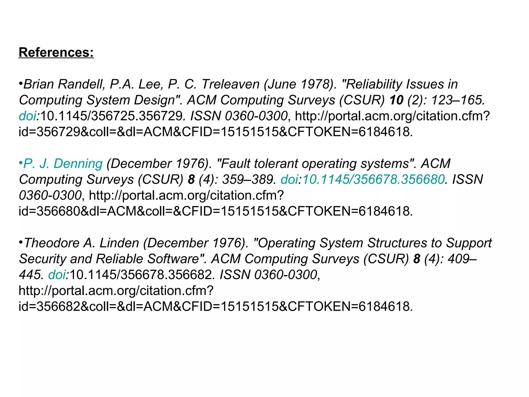 References: Brian Randell, P.A. Lee, P. C. Treleaven (June 1978). &quot;Reliability Issues in Computing System Design&quot;. ACM Computing Surveys (CSUR)  10  (2): 123–165.  doi : 10.1145/356725.356729 . ISSN 0360-0300 , http://portal.acm.org/citation.cfm?id=356729&coll=&dl=ACM&CFID=15151515&CFTOKEN=6184618 .   P. J. Denning  (December 1976). &quot;Fault tolerant operating systems&quot;. ACM Computing Surveys (CSUR)  8  (4): 359–389.  doi : 10.1145/356678.356680 . ISSN 0360-0300 , http://portal.acm.org/citation.cfm?id=356680&dl=ACM&coll=&CFID=15151515&CFTOKEN=6184618 .   Theodore A. Linden (December 1976). &quot;Operating System Structures to Support Security and Reliable Software&quot;. ACM Computing Surveys (CSUR)  8  (4): 409–445.  doi : 10.1145/356678.356682 . ISSN 0360-0300 , http://portal.acm.org/citation.cfm?id=356682&coll=&dl=ACM&CFID=15151515&CFTOKEN=6184618 .   