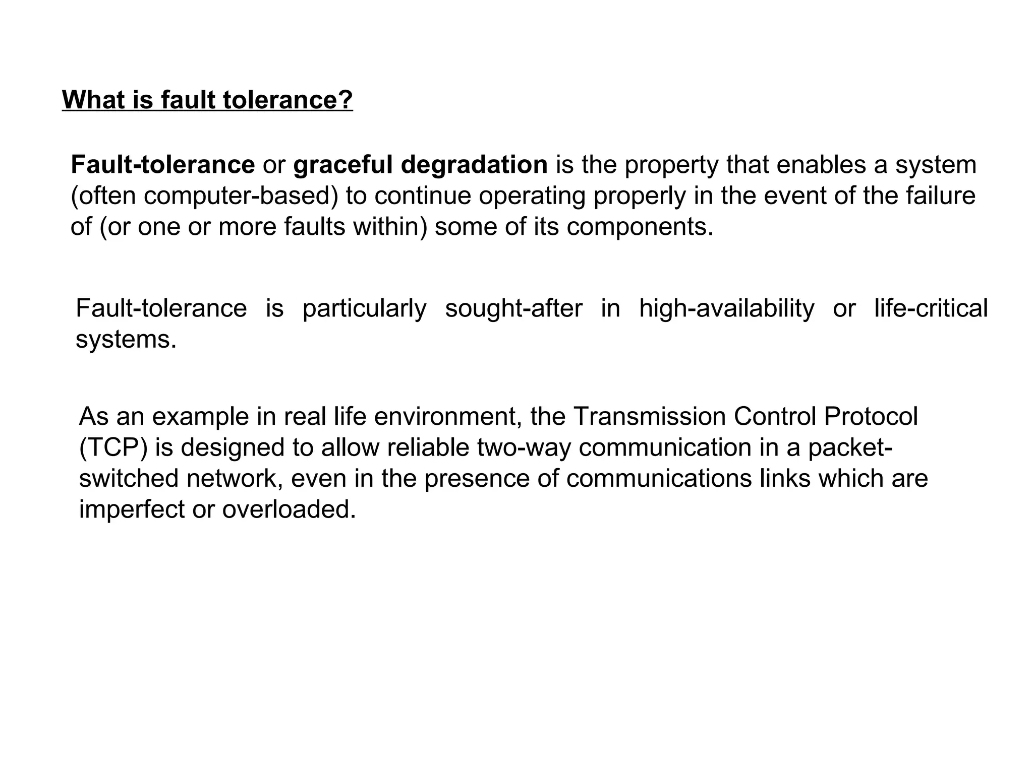 What is fault tolerance? Fault-tolerance  or  graceful degradation  is the property that enables a system (often computer-based) to continue operating properly in the event of the failure of (or one or more faults within) some of its components.   Fault-tolerance is particularly sought-after in high-availability or life-critical systems. As an example in real life environment, the Transmission Control Protocol (TCP) is designed to allow reliable two-way communication in a packet-switched network, even in the presence of communications links which are imperfect or overloaded.   