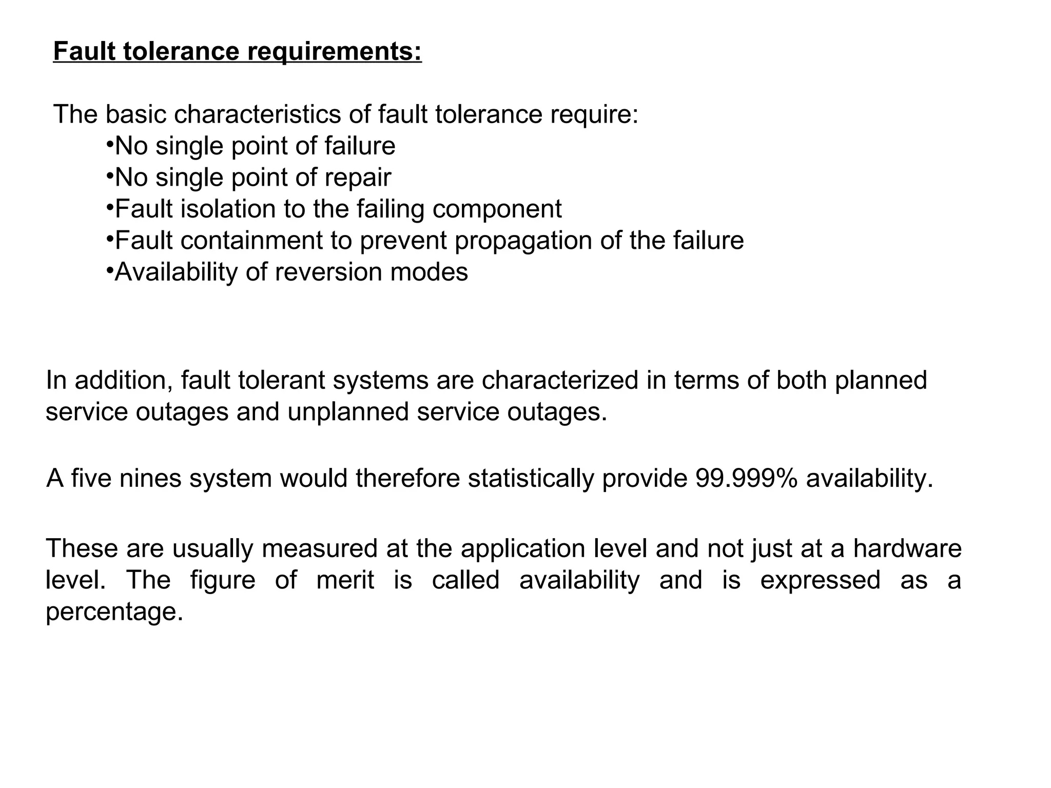 Fault tolerance requirements: The basic characteristics of fault tolerance require: No single point of failure  No single point of repair  Fault isolation to the failing component  Fault containment to prevent propagation of the failure  Availability of reversion modes  In addition, fault tolerant systems are characterized in terms of both planned service outages and unplanned service outages.  A five nines system would therefore statistically provide 99.999% availability. These are usually measured at the application level and not just at a hardware level. The figure of merit is called availability and is expressed as a percentage.   
