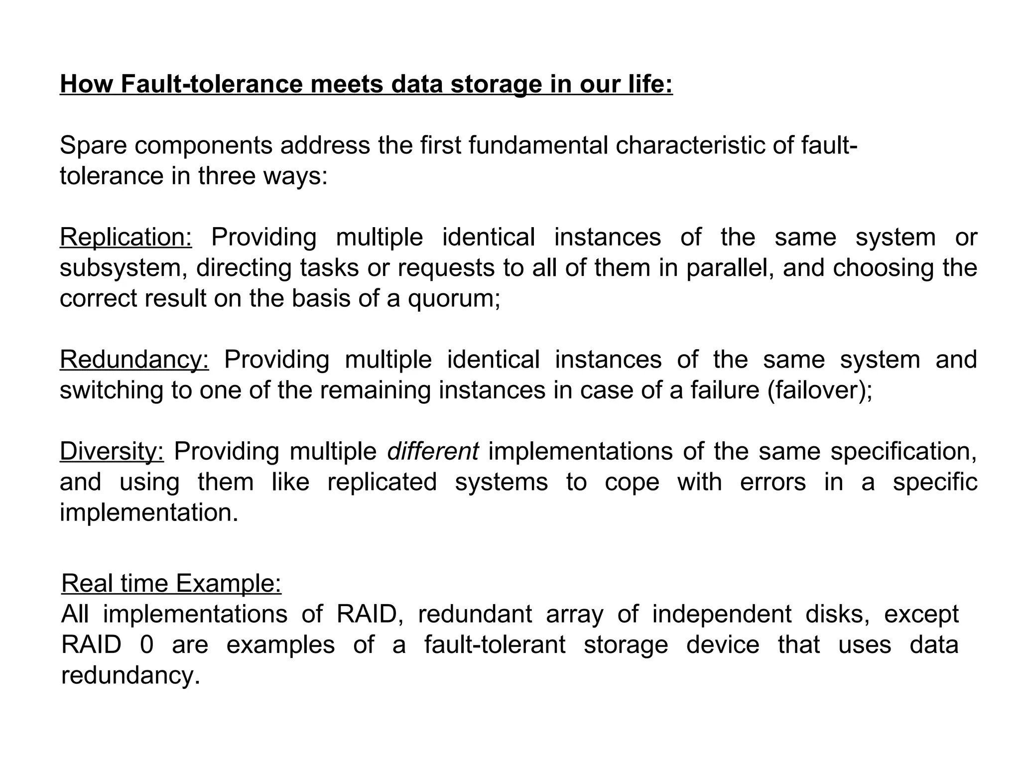 How Fault-tolerance meets data storage in our life: Spare components address the first fundamental characteristic of fault- tolerance in three ways: Replication:  Providing multiple identical instances of the same system or subsystem, directing tasks or requests to all of them in parallel, and choosing the correct result on the basis of a quorum;  Redundancy:  Providing multiple identical instances of the same system and switching to one of the remaining instances in case of a failure (failover);  Diversity:  Providing multiple  different  implementations of the same specification, and using them like replicated systems to cope with errors in a specific implementation.  Real time Example: All implementations of RAID, redundant array of independent disks, except RAID 0 are examples of a fault-tolerant storage device that uses data redundancy. 