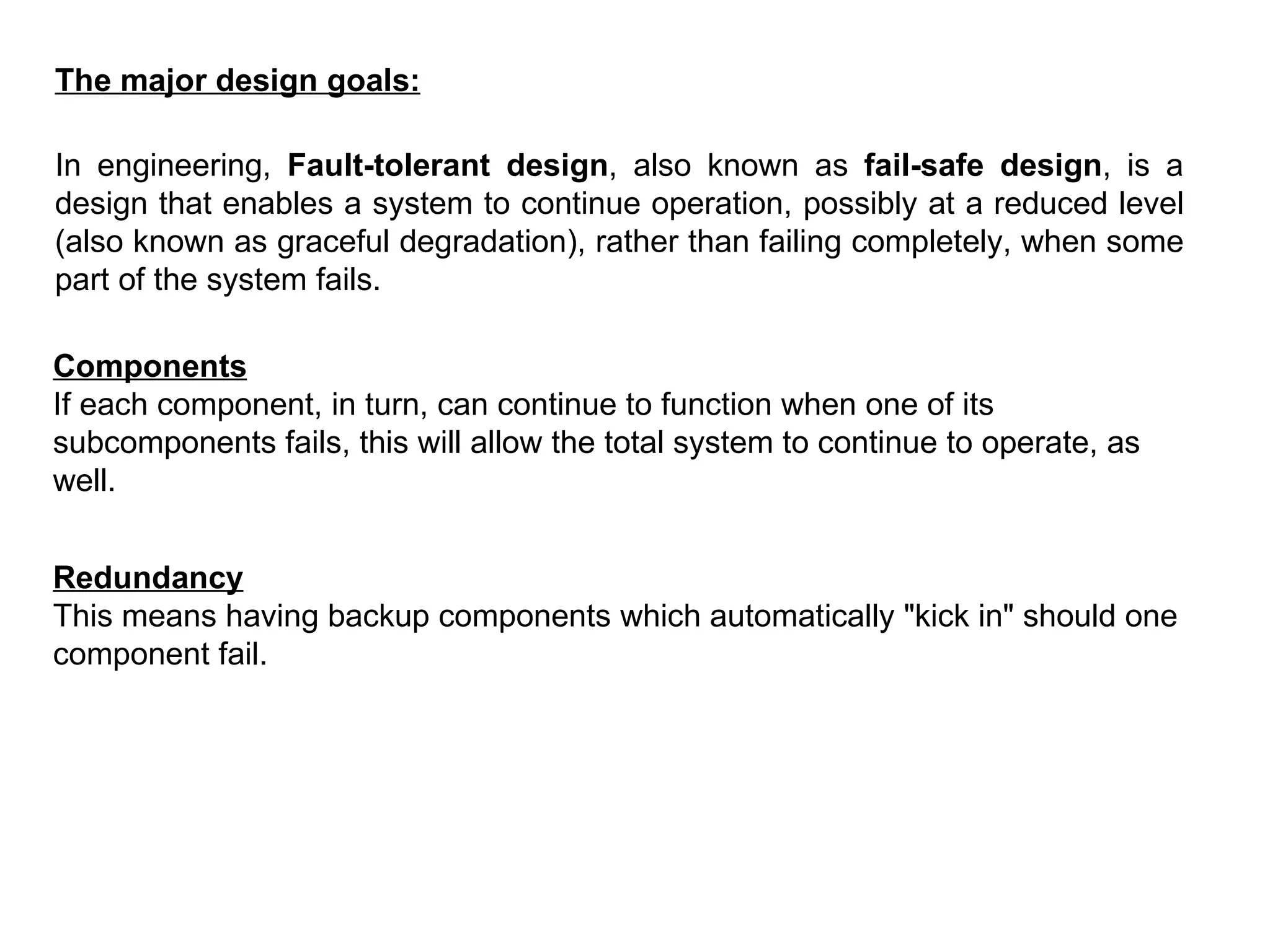 The major design goals: In engineering,  Fault-tolerant design , also known as  fail-safe design , is a design that enables a system to continue operation, possibly at a reduced level (also known as graceful degradation), rather than failing completely, when some part of the system fails.  Components If each component, in turn, can continue to function when one of its subcomponents fails, this will allow the total system to continue to operate, as well.  Redundancy This means having backup components which automatically &quot;kick in&quot; should one component fail.   