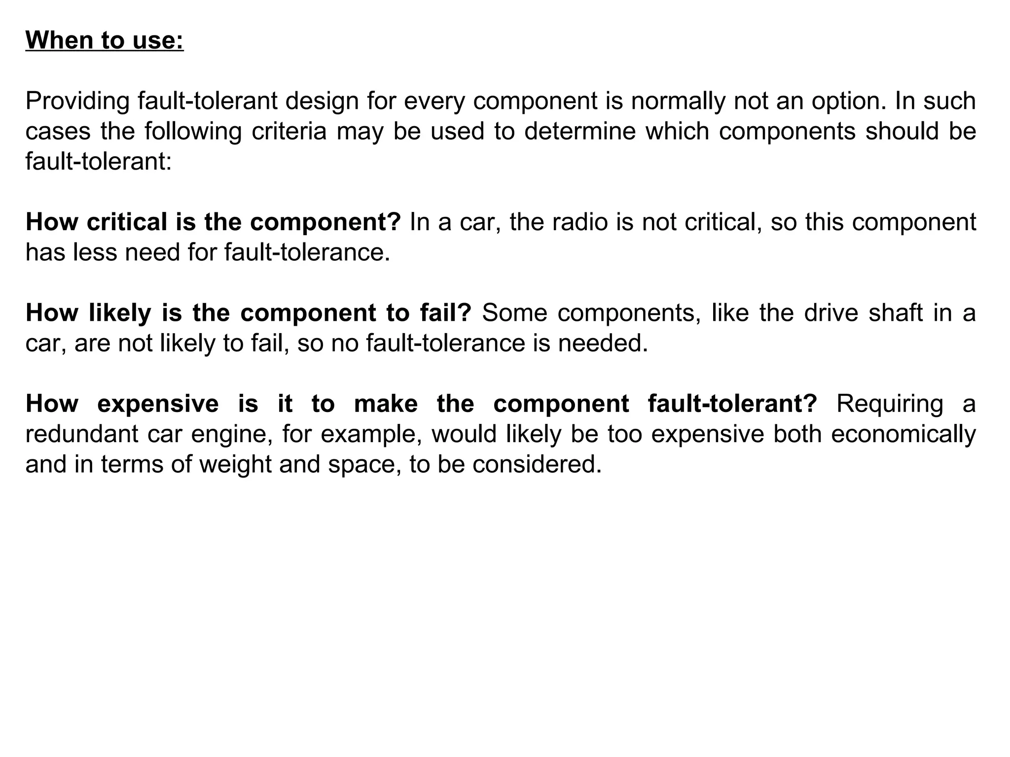 When to use: Providing fault-tolerant design for every component is normally not an option. In such cases the following criteria may be used to determine which components should be fault-tolerant: How critical is the component?  In a car, the radio is not critical, so this component has less need for fault-tolerance.  How likely is the component to fail?  Some components, like the drive shaft in a car, are not likely to fail, so no fault-tolerance is needed.  How expensive is it to make the component fault-tolerant?  Requiring a redundant car engine, for example, would likely be too expensive both economically and in terms of weight and space, to be considered.  