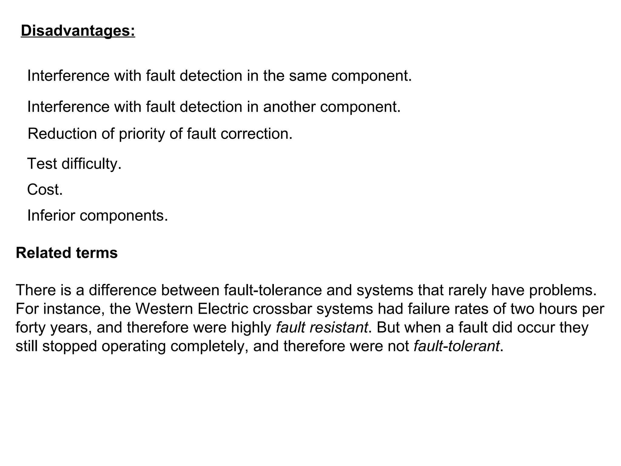 Disadvantages: Interference with fault detection in the same component.  Interference with fault detection in another component.  Reduction of priority of fault correction.  Test difficulty.  Cost.  Inferior components.  Related terms There is a difference between fault-tolerance and systems that rarely have problems. For instance, the Western Electric crossbar systems had failure rates of two hours per forty years, and therefore were highly  fault resistant . But when a fault did occur they still stopped operating completely, and therefore were not  fault-tolerant . 