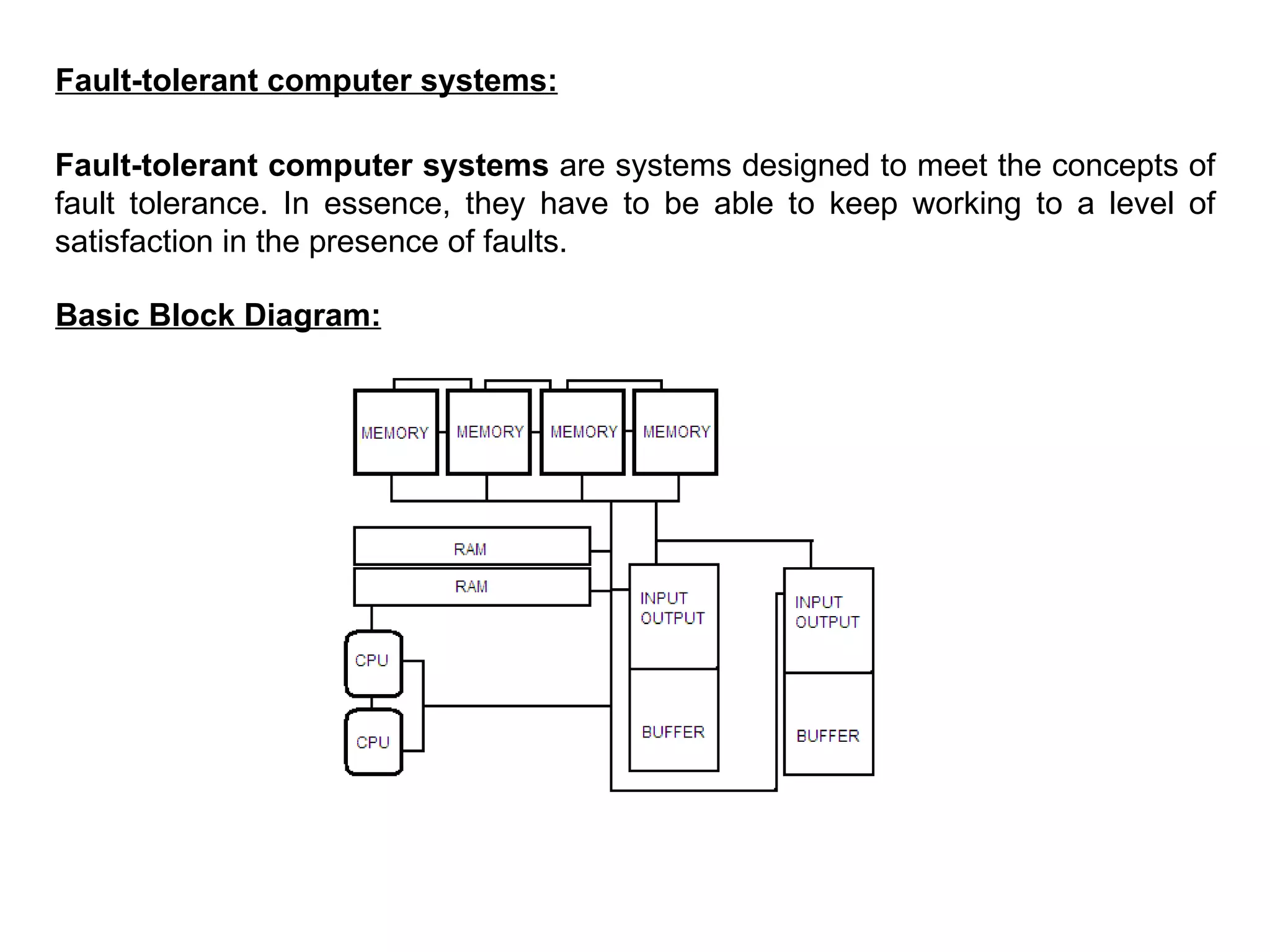 Fault-tolerant computer systems: Fault-tolerant computer systems  are systems designed to meet the concepts of fault tolerance. In essence, they have to be able to keep working to a level of satisfaction in the presence of faults. Basic Block Diagram: 