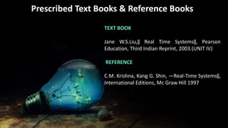 • Infographic StylePrescribed Text Books & Reference Books
TEXT BOOK
Jane W.S.Liu,‖ Real Time Systems‖, Pearson
Education, Third Indian Reprint, 2003.(UNIT IV)
REFERENCE
C.M. Krishna, Kang G. Shin, ―Real-Time Systems‖,
International Editions, Mc Graw Hill 1997
 
