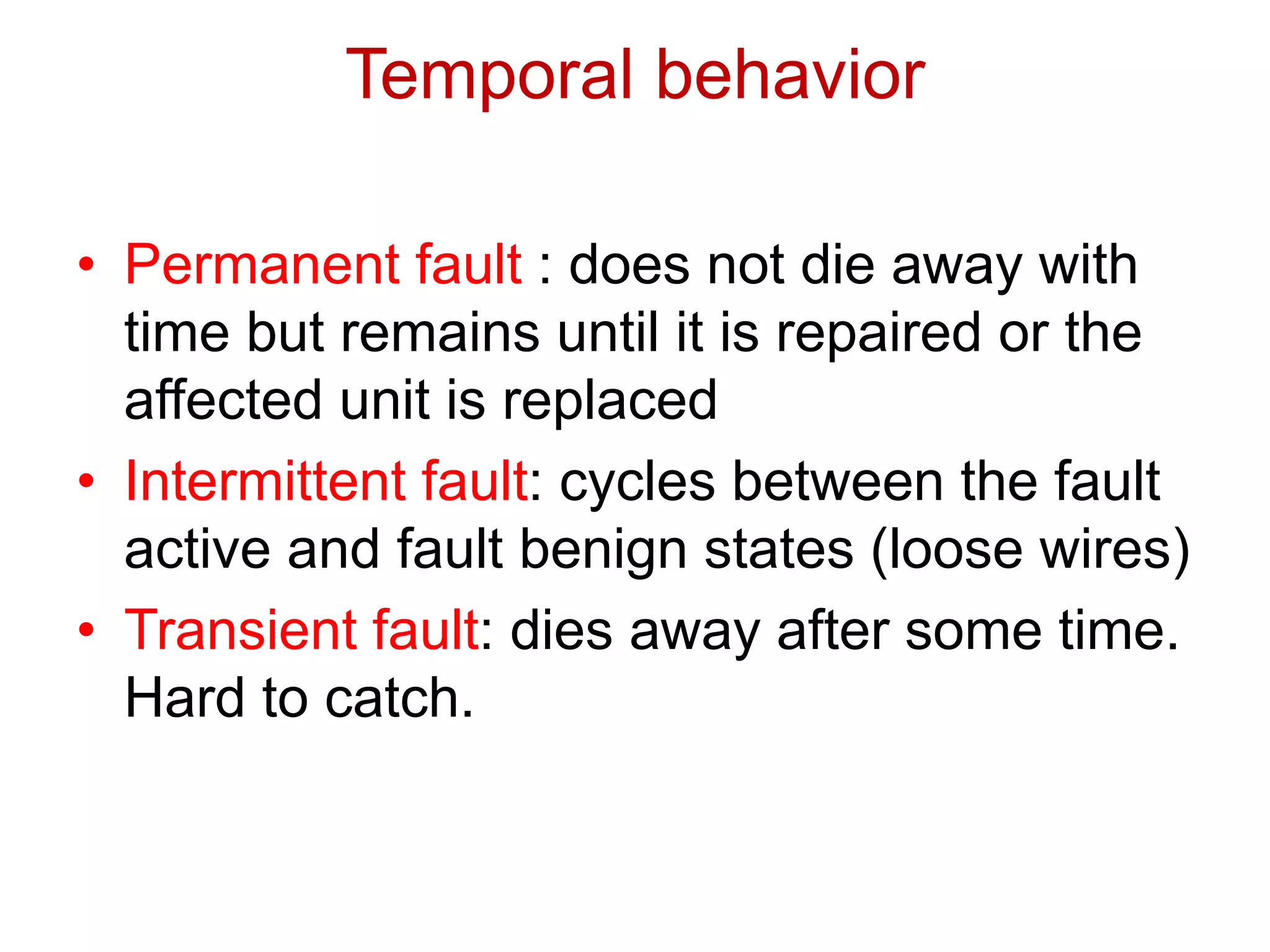 • Permanent fault : does not die away with
time but remains until it is repaired or the
affected unit is replaced
• Intermittent fault: cycles between the fault
active and fault benign states (loose wires)
• Transient fault: dies away after some time.
Hard to catch.
Temporal behavior
 