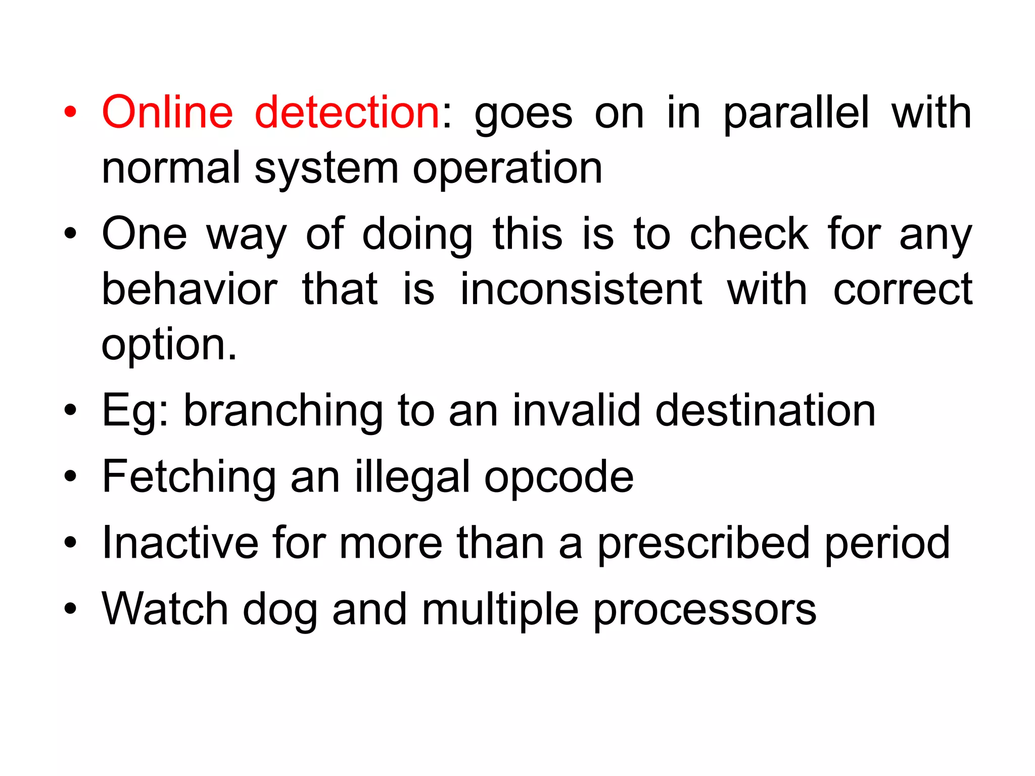 • Online detection: goes on in parallel with
normal system operation
• One way of doing this is to check for any
behavior that is inconsistent with correct
option.
• Eg: branching to an invalid destination
• Fetching an illegal opcode
• Inactive for more than a prescribed period
• Watch dog and multiple processors
 