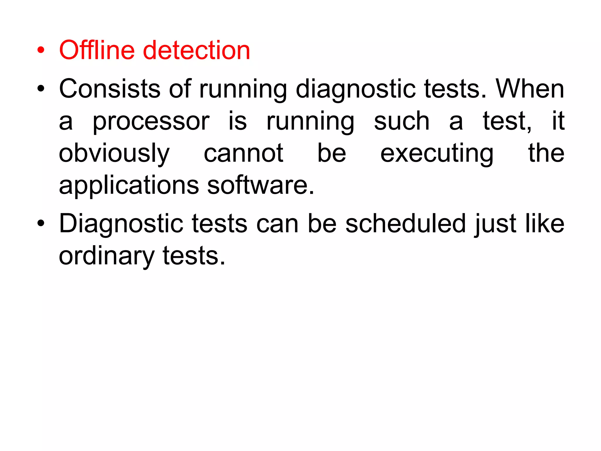 • Offline detection
• Consists of running diagnostic tests. When
a processor is running such a test, it
obviously cannot be executing the
applications software.
• Diagnostic tests can be scheduled just like
ordinary tests.
 