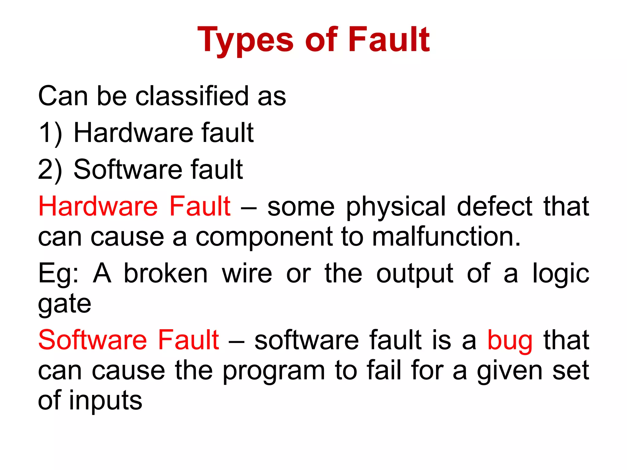 Types of Fault
Can be classified as
1) Hardware fault
2) Software fault
Hardware Fault – some physical defect that
can cause a component to malfunction.
Eg: A broken wire or the output of a logic
gate
Software Fault – software fault is a bug that
can cause the program to fail for a given set
of inputs
 