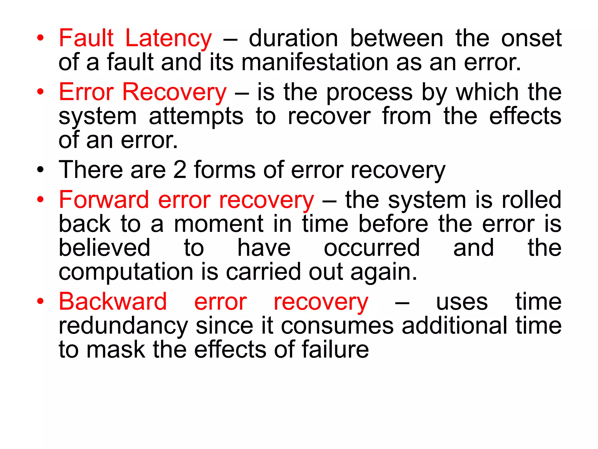 • Fault Latency – duration between the onset
of a fault and its manifestation as an error.
• Error Recovery – is the process by which the
system attempts to recover from the effects
of an error.
• There are 2 forms of error recovery
• Forward error recovery – the system is rolled
back to a moment in time before the error is
believed to have occurred and the
computation is carried out again.
• Backward error recovery – uses time
redundancy since it consumes additional time
to mask the effects of failure
 