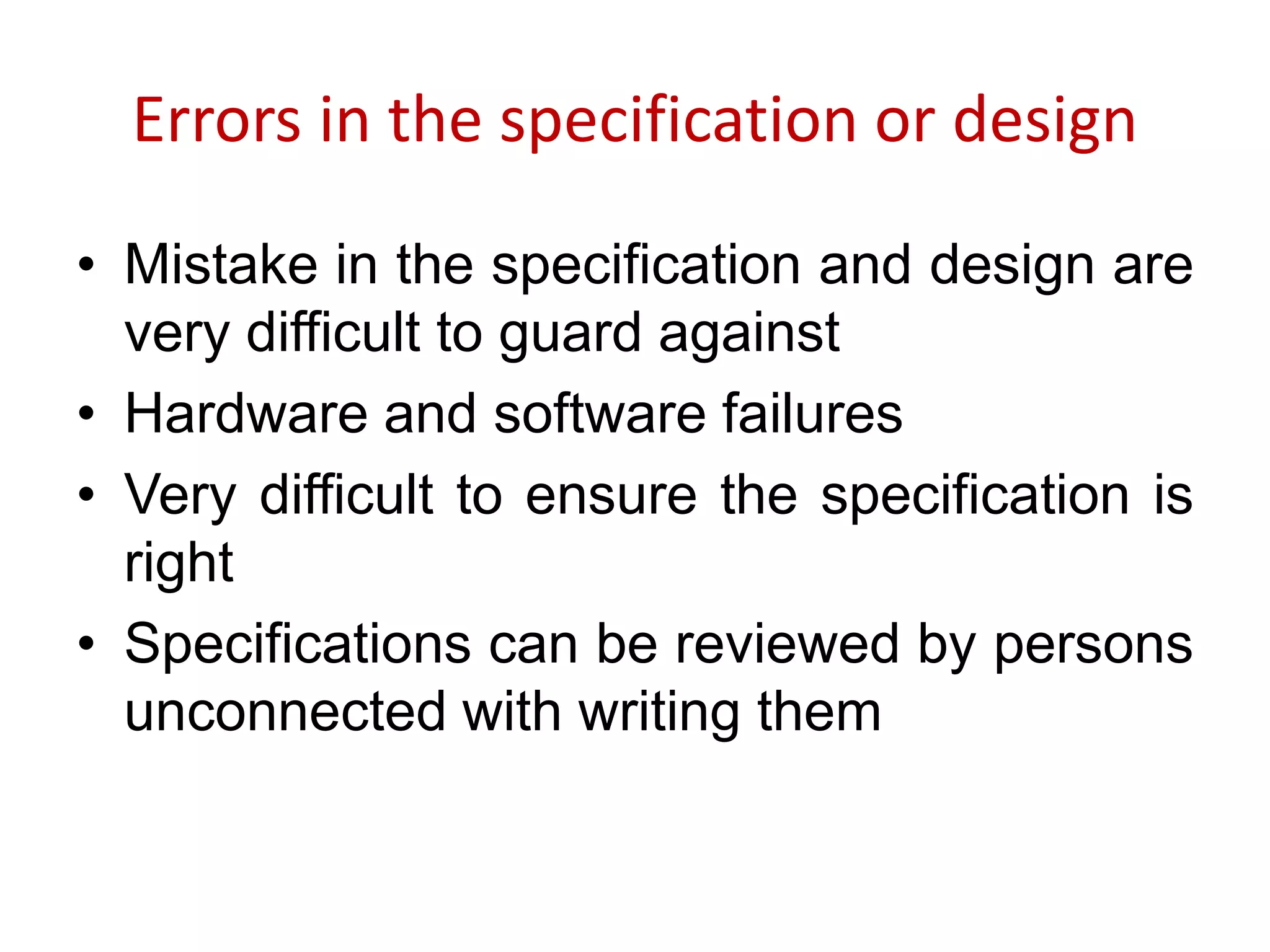 Errors in the specification or design
• Mistake in the specification and design are
very difficult to guard against
• Hardware and software failures
• Very difficult to ensure the specification is
right
• Specifications can be reviewed by persons
unconnected with writing them
 