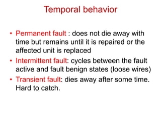 • Permanent fault : does not die away with
time but remains until it is repaired or the
affected unit is replaced
• Intermittent fault: cycles between the fault
active and fault benign states (loose wires)
• Transient fault: dies away after some time.
Hard to catch.
Temporal behavior
 