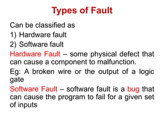 Types of Fault
Can be classified as
1) Hardware fault
2) Software fault
Hardware Fault – some physical defect that
can cause a component to malfunction.
Eg: A broken wire or the output of a logic
gate
Software Fault – software fault is a bug that
can cause the program to fail for a given set
of inputs
 