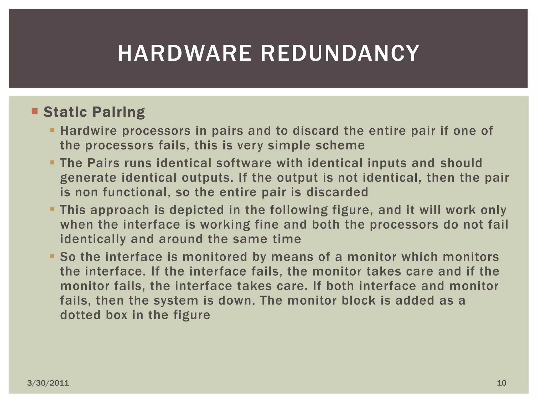 Static PairingHardwire processors in pairs and to discard the entire pair if one of the processors fails, this is very simple schemeThe Pairs runs identical software with identical inputs and should generate identical outputs. If the output is not identical, then the pair is non functional, so the entire pair is discardedThis approach is depicted in the following figure, and it will work only when the interface is working fine and both the processors do not fail identically and around the same timeSo the interface is monitored by means of a monitor which monitors the interface. If the interface fails, the monitor takes care and if the monitor fails, the interface takes care. If both interface and monitor fails, then the system is down. The monitor block is added as a dotted box in the figure4/9/201010Hardware redundancy
