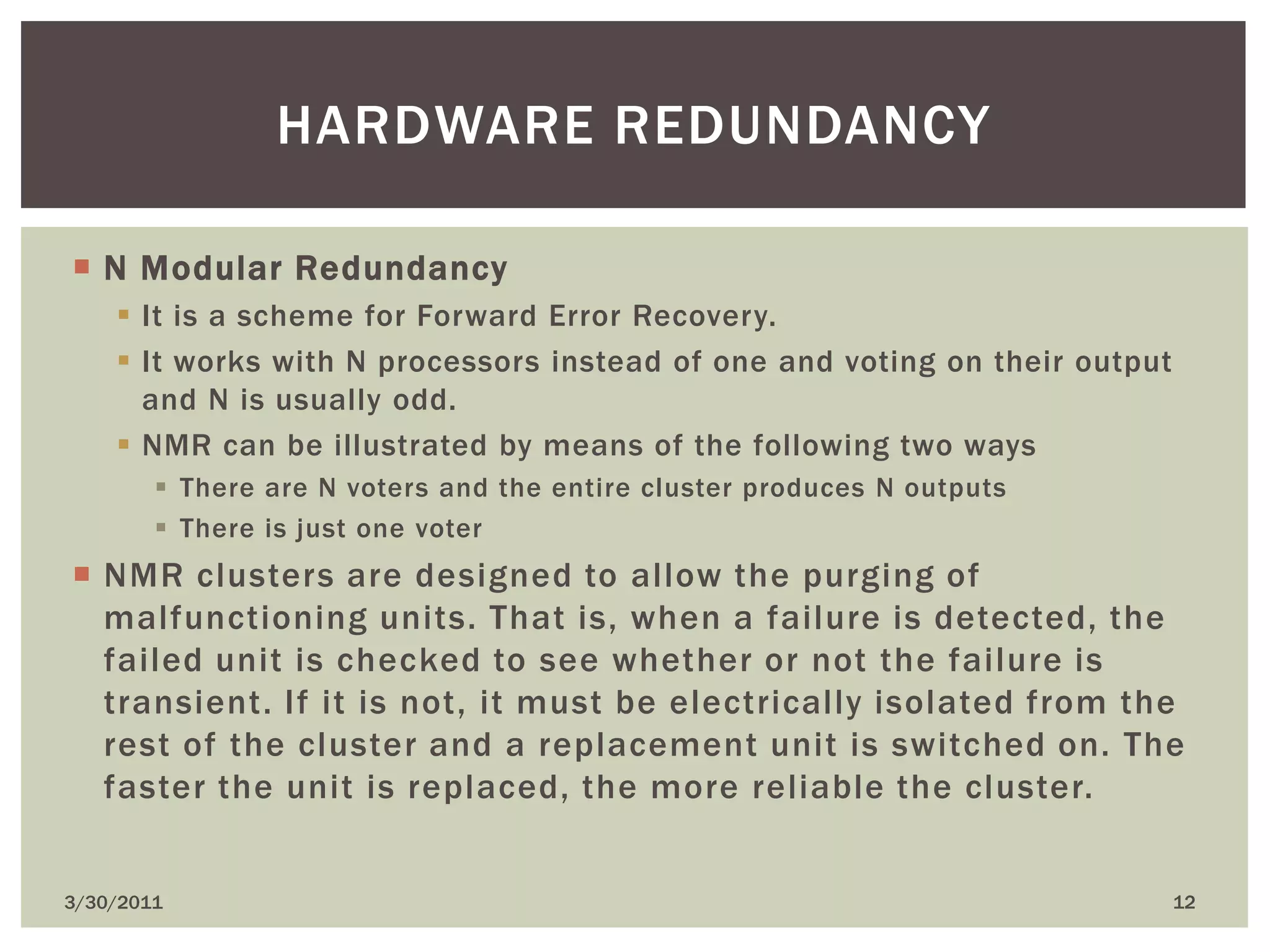 N Modular RedundancyIt is a scheme for Forward Error Recovery.It works with N processors instead of one and voting on their output and N is usually odd.NMR can be illustrated by means of the following two waysThere are N voters and the entire cluster produces N outputsThere is just one voterNMR clusters are designed to allow the purging of malfunctioning units. That is, when a failure is detected, the failed unit is checked to see whether or not the failure is transient. If it is not, it must be electrically isolated from the rest of the cluster and a replacement unit is switched on. The faster the unit is replaced, the more reliable the cluster.4/9/201012Hardware redundancy