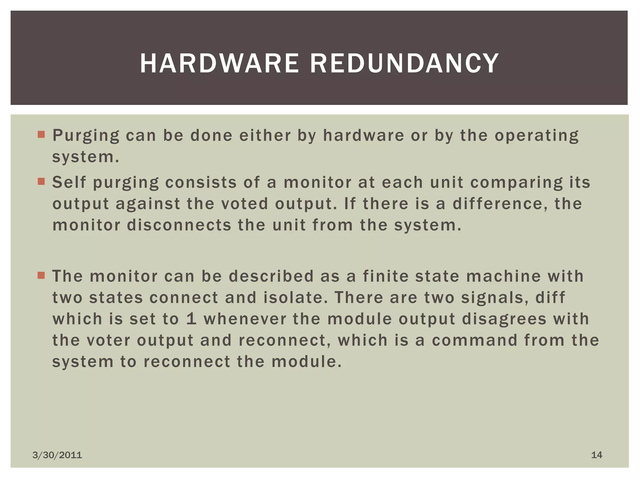 Purging can be done either by hardware or by the operating system. Self purging consists of a monitor at each unit comparing its output against the voted output. If there is a difference, the monitor disconnects the unit from the system. The monitor can be described as a finite state machine with two states connect and isolate. There are two signals, diff which is set to 1 whenever the module output disagrees with the voter output and reconnect, which is a command from the system to reconnect the module.4/9/201014Hardware redundancy