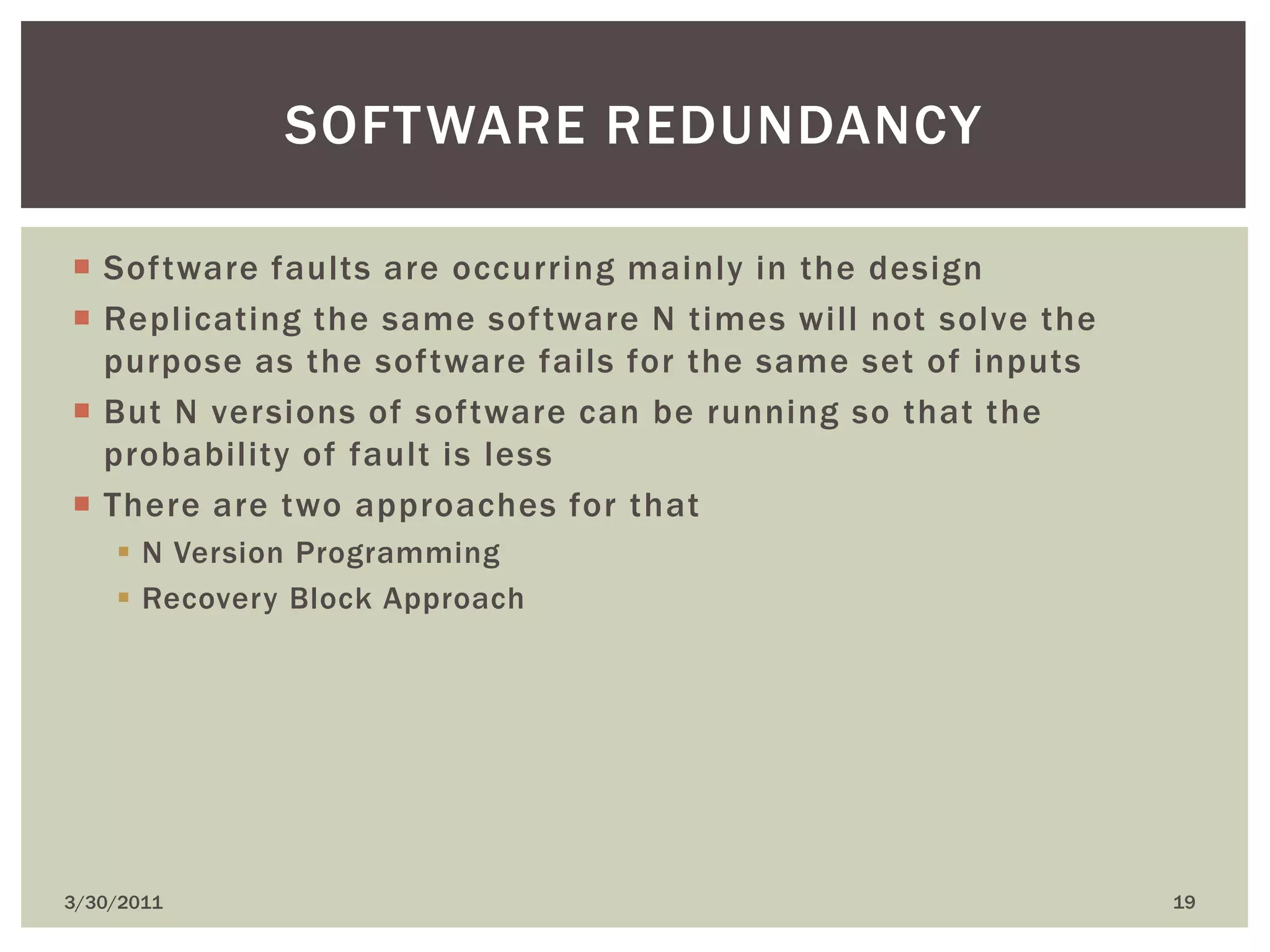 Software faults are occurring mainly in the designReplicating the same software N times will not solve the purpose as the software fails for the same set of inputsBut N versions of software can be running so that the probability of fault is lessThere are two approaches for thatN Version ProgrammingRecovery Block Approach4/9/201019Software redundancy