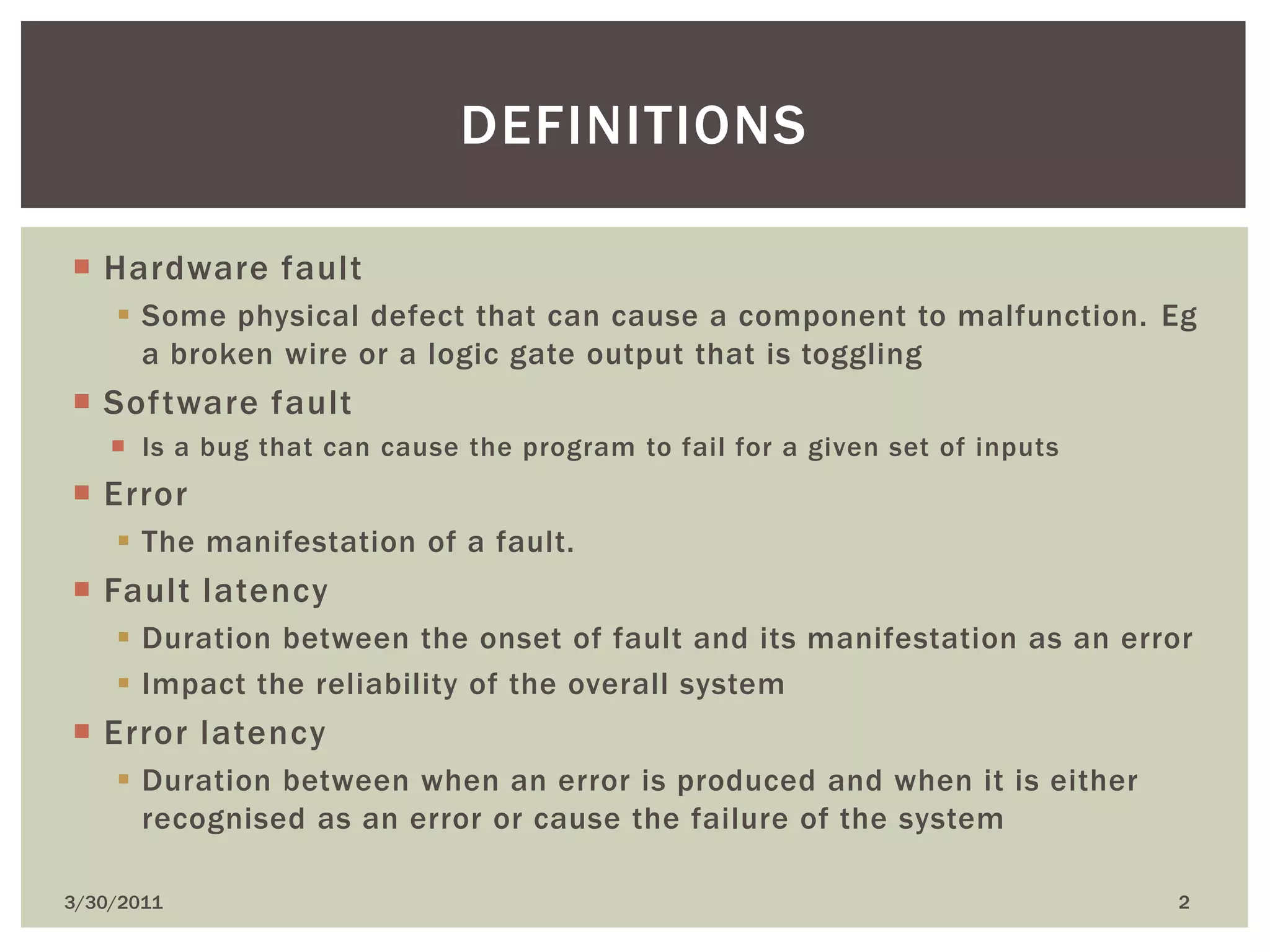 Hardware faultSome physical defect that can cause a component to malfunction. Eg a broken wire or a logic gate output that is togglingSoftware faultIs a bug that can cause the program to fail for a given set of inputsErrorThe manifestation of a fault.Fault latencyDuration between the onset of fault and its manifestation as an errorImpact the reliability of the overall systemError latencyDuration between when an error is produced and when it is either recognised as an error or cause the failure of the system4/9/20102definitions