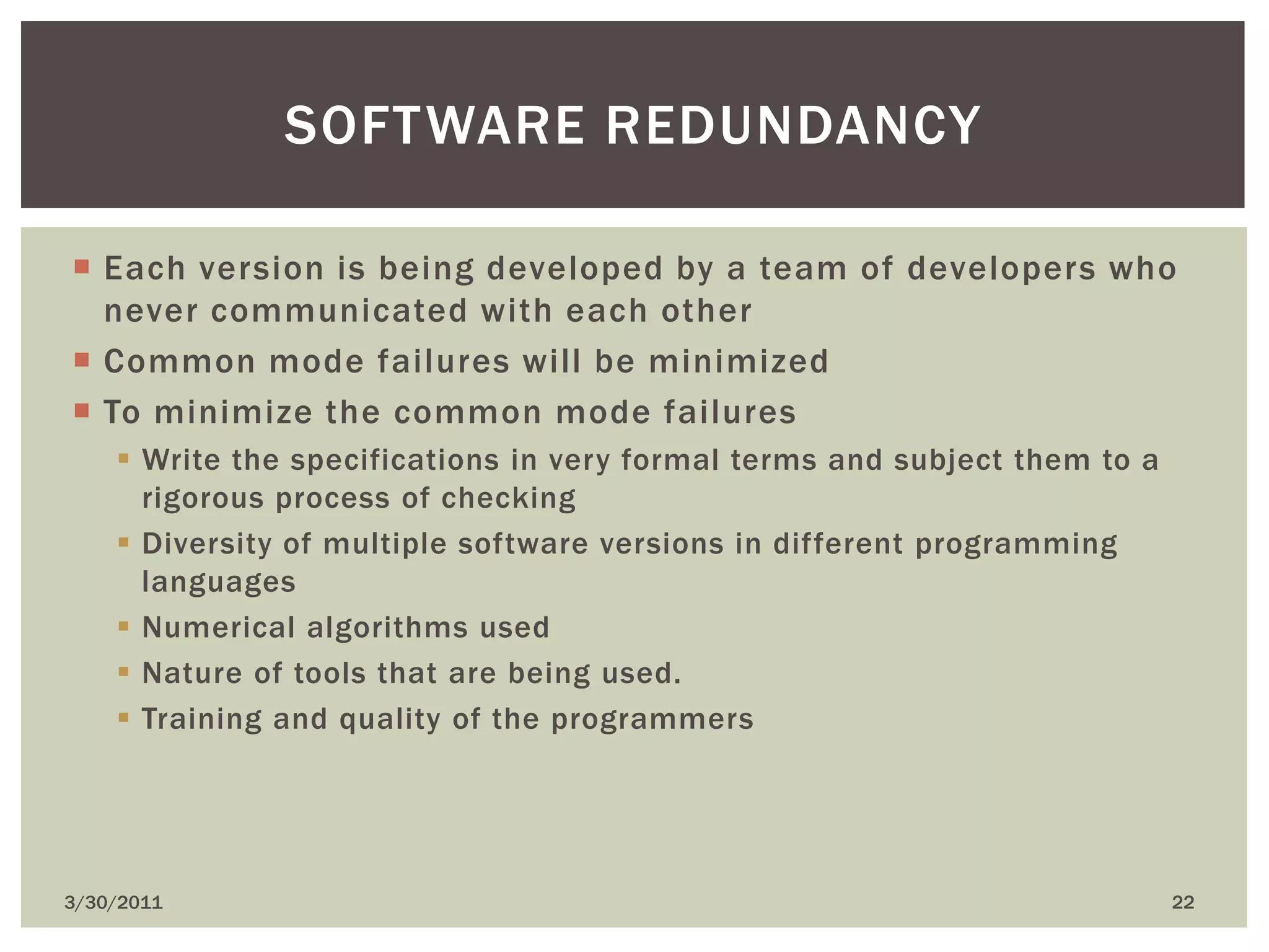 4/9/201022Software redundancyEach version is being developed by a team of developers who never communicated with each otherCommon mode failures will be minimizedTo minimize the common mode failuresWrite the specifications in very formal terms and subject them to a rigorous process of checkingDiversity of multiple software versions in different programming languagesNumerical algorithms usedNature of tools that are being used.Training and quality of the programmers