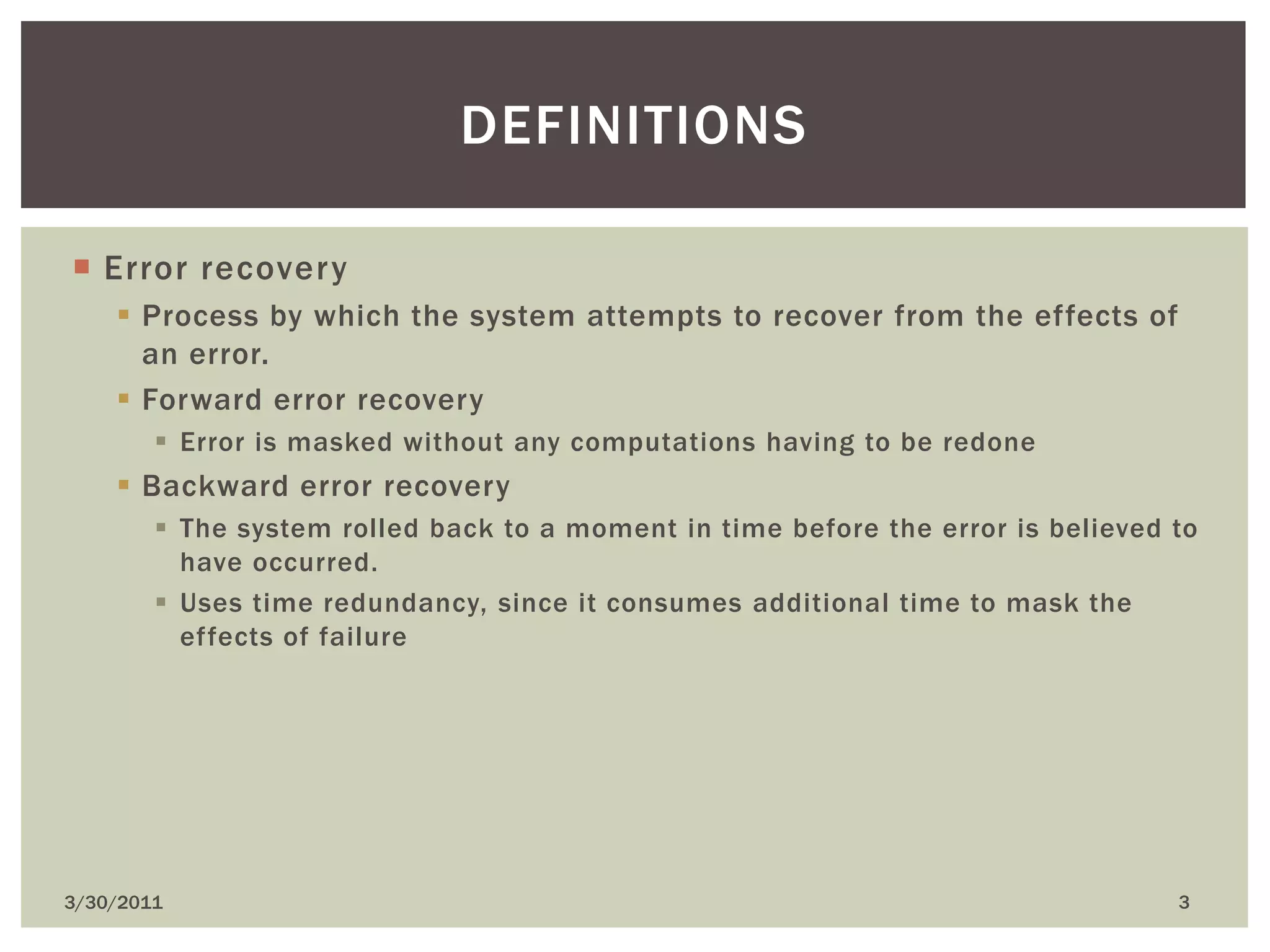 Error recoveryProcess by which the system attempts to recover from the effects of an error.Forward error recoveryError is masked without any computations having to be redoneBackward error recoveryThe system rolled back to a moment in time before the error is believed to have occurred.Uses time redundancy, since it consumes additional time to mask the effects of failure4/9/20103definitions