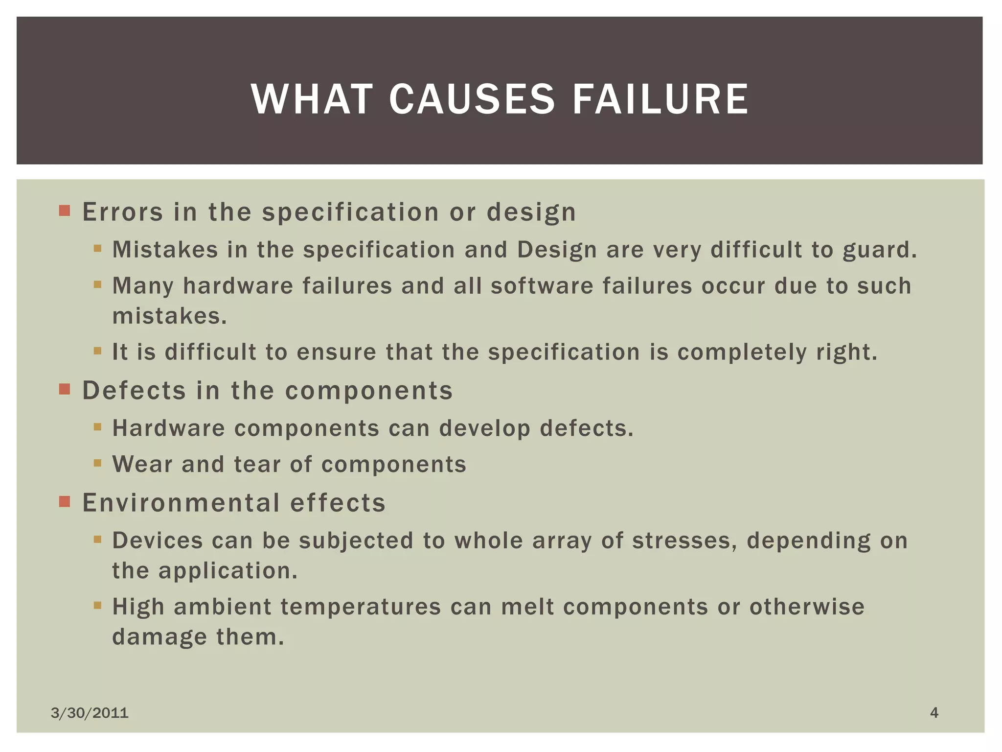 Errors in the specification or designMistakes in the specification and Design are very difficult to guard.Many hardware failures and all software failures occur due to such mistakes.It is difficult to ensure that the specification is completely right.Defects in the componentsHardware components can develop defects.Wear and tear of componentsEnvironmental effectsDevices can be subjected to whole array of stresses, depending on the application.High ambient temperatures can melt components or otherwise damage them.4/9/20104What causes failure