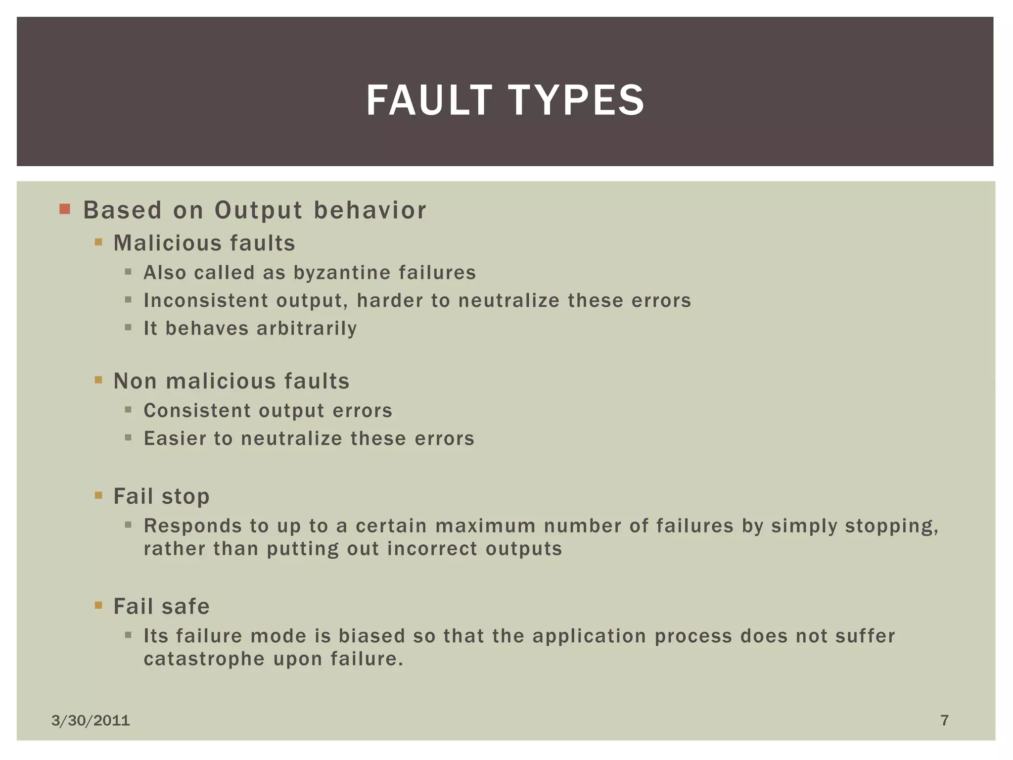 Based on Output behaviorMalicious faultsAlso called as byzantine failuresInconsistent output, harder to neutralize these errorsIt behaves arbitrarilyNon malicious faultsConsistent output errorsEasier to neutralize these errorsFail stopResponds to up to a certain maximum number of failures by simply stopping, rather than putting out incorrect outputsFail safeIts failure mode is biased so that the application process does not suffer catastrophe upon failure.4/9/20107Fault types