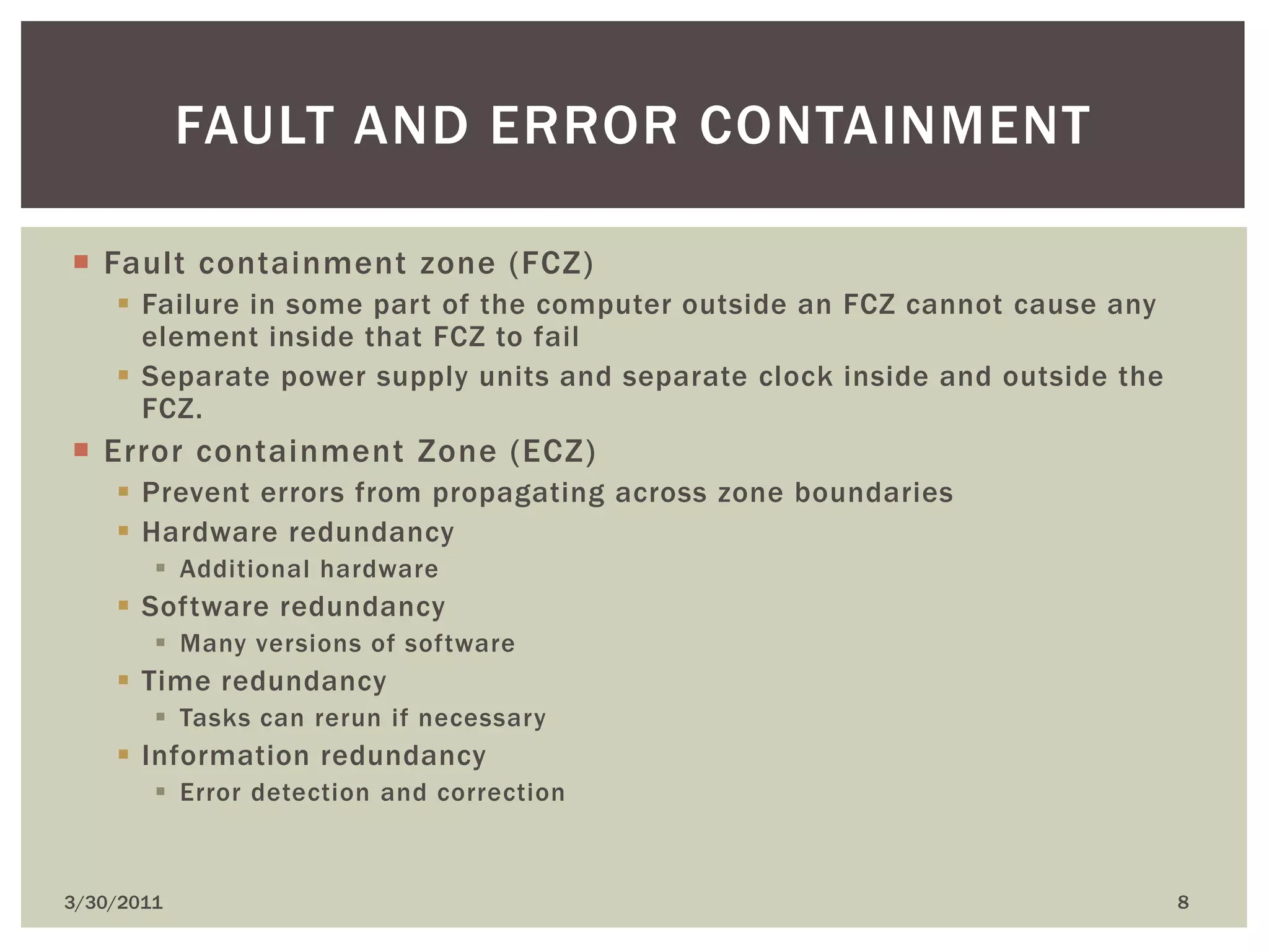 Fault containment zone (FCZ)Failure in some part of the computer outside an FCZ cannot cause any element inside that FCZ to failSeparate power supply units and separate clock inside and outside the FCZ.Error containment Zone (ECZ)Prevent errors from propagating across zone boundariesHardware redundancyAdditional hardware Software redundancyMany versions of softwareTime redundancyTasks can rerun if necessaryInformation redundancyError detection and correction4/9/20108Fault and error containment