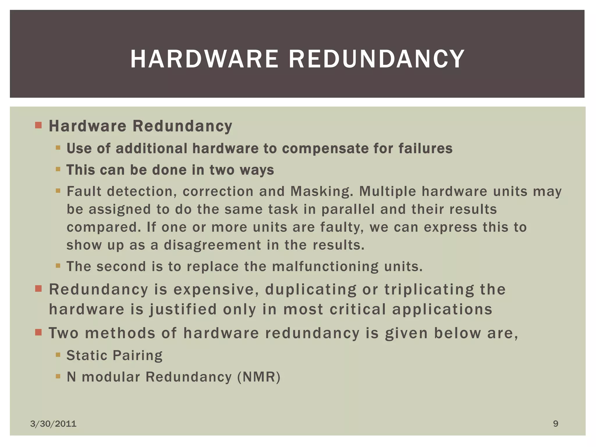 Hardware RedundancyUse of additional hardware to compensate for failuresThis can be done in two waysFault detection, correction and Masking. Multiple hardware units may be assigned to do the same task in parallel and their results compared. If one or more units are faulty, we can express this to show up as a disagreement in the results.The second is to replace the malfunctioning units.Redundancy is expensive, duplicating or triplicating the hardware is justified only in most critical applicationsTwo methods of hardware redundancy is given below are, Static PairingN modular Redundancy (NMR)4/9/20109Hardware redundancy